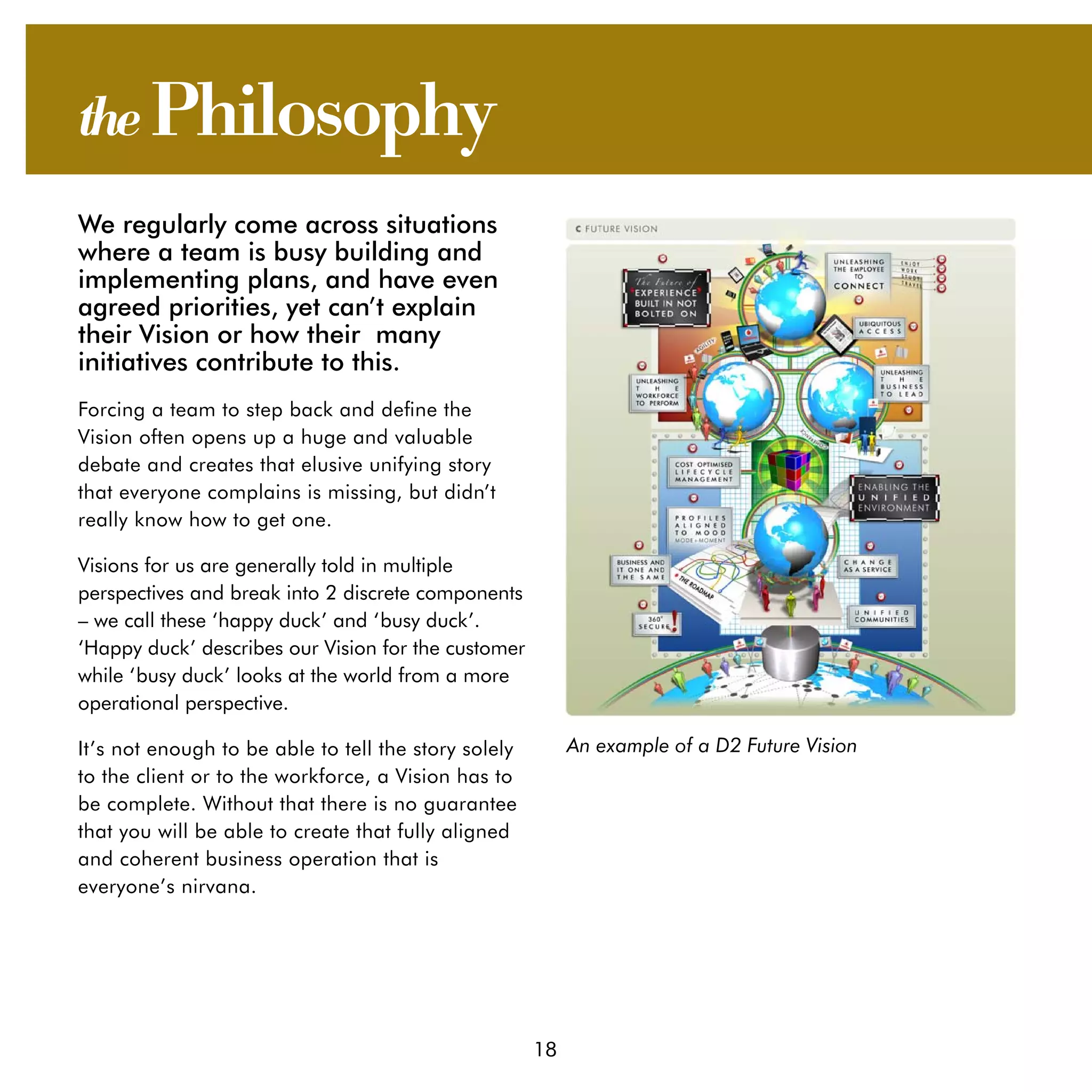 the Philosophy
We regularly come across situations
where a team is busy building and
implementing plans, and have even
agreed priorities, yet can’t explain
their Vision or how their many
initiatives contribute to this.
Forcing a team to step back and define the
Vision often opens up a huge and valuable
debate and creates that elusive unifying story
that everyone complains is missing, but didn’t
really know how to get one.

Visions for us are generally told in multiple
perspectives and break into 2 discrete components
– we call these ‘happy duck’ and ‘busy duck’.
‘Happy duck’ describes our Vision for the customer
while ‘busy duck’ looks at the world from a more
operational perspective.

It’s not enough to be able to tell the story solely        An example of a D2 Future Vision
to the client or to the workforce, a Vision has to
be complete. Without that there is no guarantee
that you will be able to create that fully aligned
and coherent business operation that is
everyone’s nirvana.




                                                      18
 