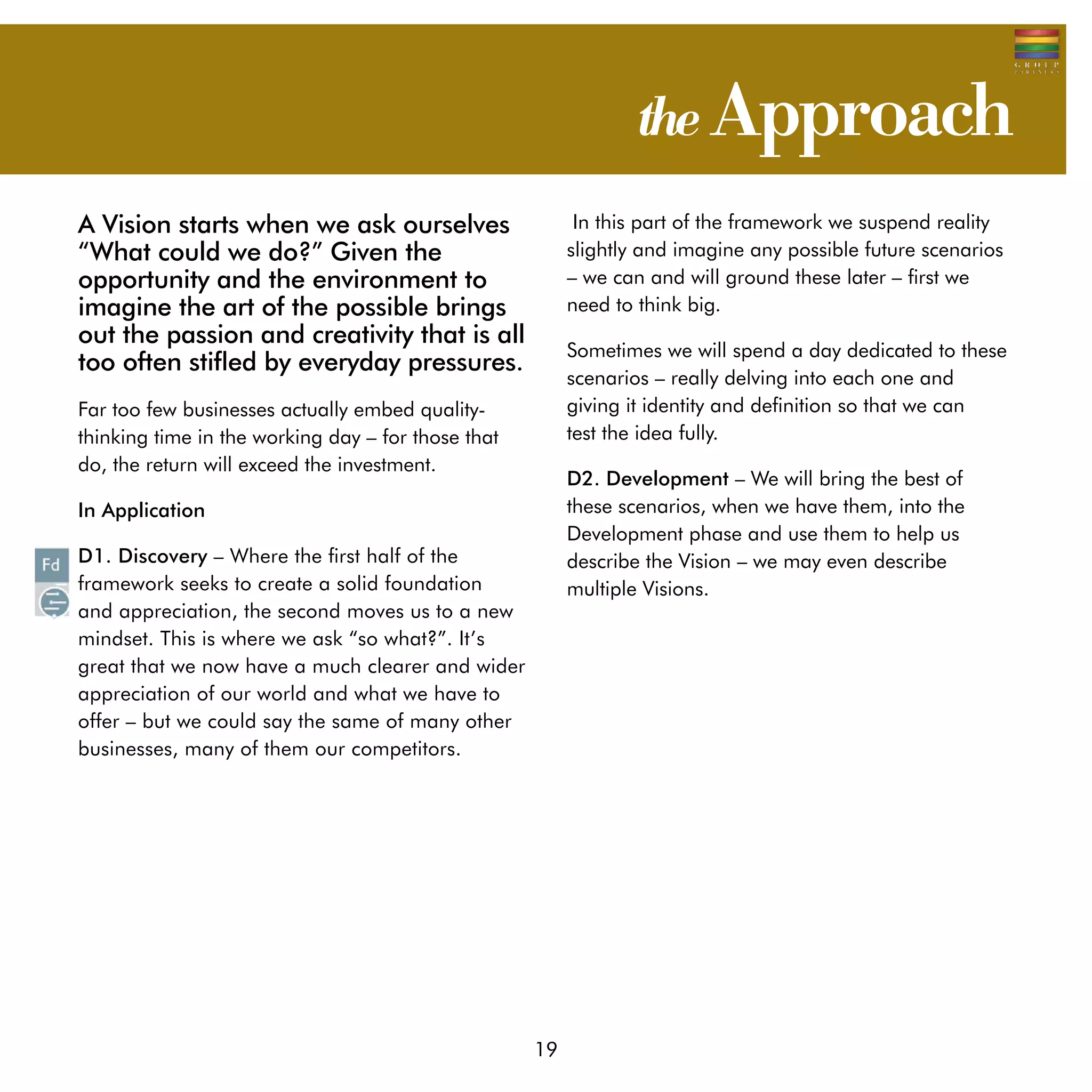 the Approach
A Vision starts when we ask ourselves                     In this part of the framework we suspend reality
“What could we do?” Given the                            slightly and imagine any possible future scenarios
opportunity and the environment to                       – we can and will ground these later – first we
imagine the art of the possible brings                   need to think big.
out the passion and creativity that is all
                                                         Sometimes we will spend a day dedicated to these
too often stifled by everyday pressures.
                                                         scenarios – really delving into each one and 	
Far too few businesses actually embed quality-           giving it identity and definition so that we can 	
thinking time in the working day – for those that        test the idea fully.
do, the return will exceed the investment.
                                                         D2. Development – We will bring the best of
In Application                                           these scenarios, when we have them, into the
                                                         Development phase and use them to help us
D1. Discovery – Where the first half of the              describe the Vision – we may even describe
framework seeks to create a solid foundation             multiple Visions.
and appreciation, the second moves us to a new
mindset. This is where we ask “so what?”. It’s
great that we now have a much clearer and wider
appreciation of our world and what we have to
offer – but we could say the same of many other
businesses, many of them our competitors.




                                                    19
 