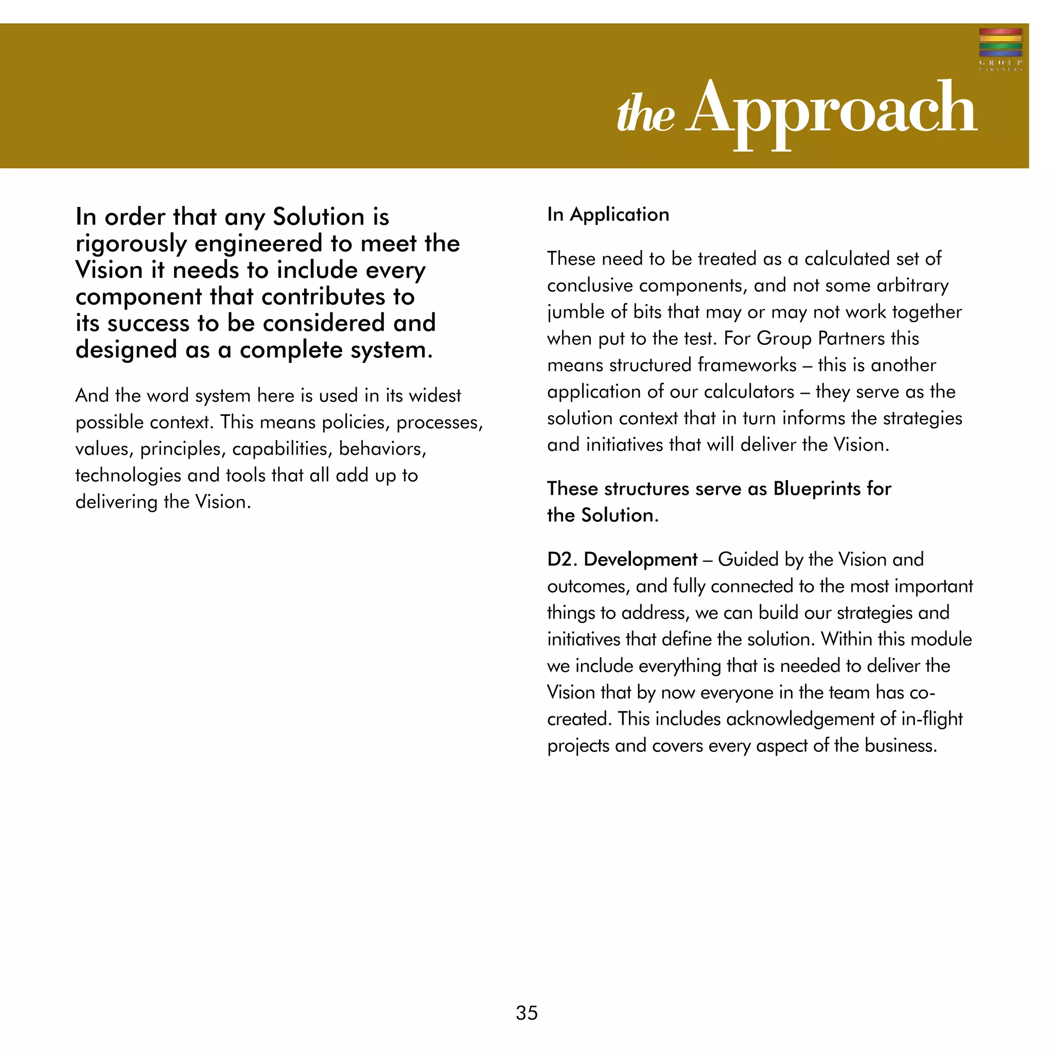 the Approach
In order that any Solution is                            In Application
rigorously engineered to meet the
                                                         These need to be treated as a calculated set of
Vision it needs to include every
                                                         conclusive components, and not some arbitrary
component that contributes to
                                                         jumble of bits that may or may not work together
its success to be considered and
                                                         when put to the test. For Group Partners this
designed as a complete system.
                                                         means structured frameworks – this is another
And the word system here is used in its widest           application of our calculators – they serve as the
possible context. This means policies, processes,        solution context that in turn informs the strategies
values, principles, capabilities, behaviors,             and initiatives that will deliver the Vision.
technologies and tools that all add up to
                                                         These structures serve as Blueprints for
delivering the Vision.
                                                         the Solution.

                                                         D2. Development – Guided by the Vision and
                                                         outcomes, and fully connected to the most important
                                                         things to address, we can build our strategies and
                                                         initiatives that define the solution. Within this module
                                                         we include everything that is needed to deliver the
                                                         Vision that by now everyone in the team has co-
                                                         created. This includes acknowledgement of in-flight
                                                         projects and covers every aspect of the business.




                                                    35
 