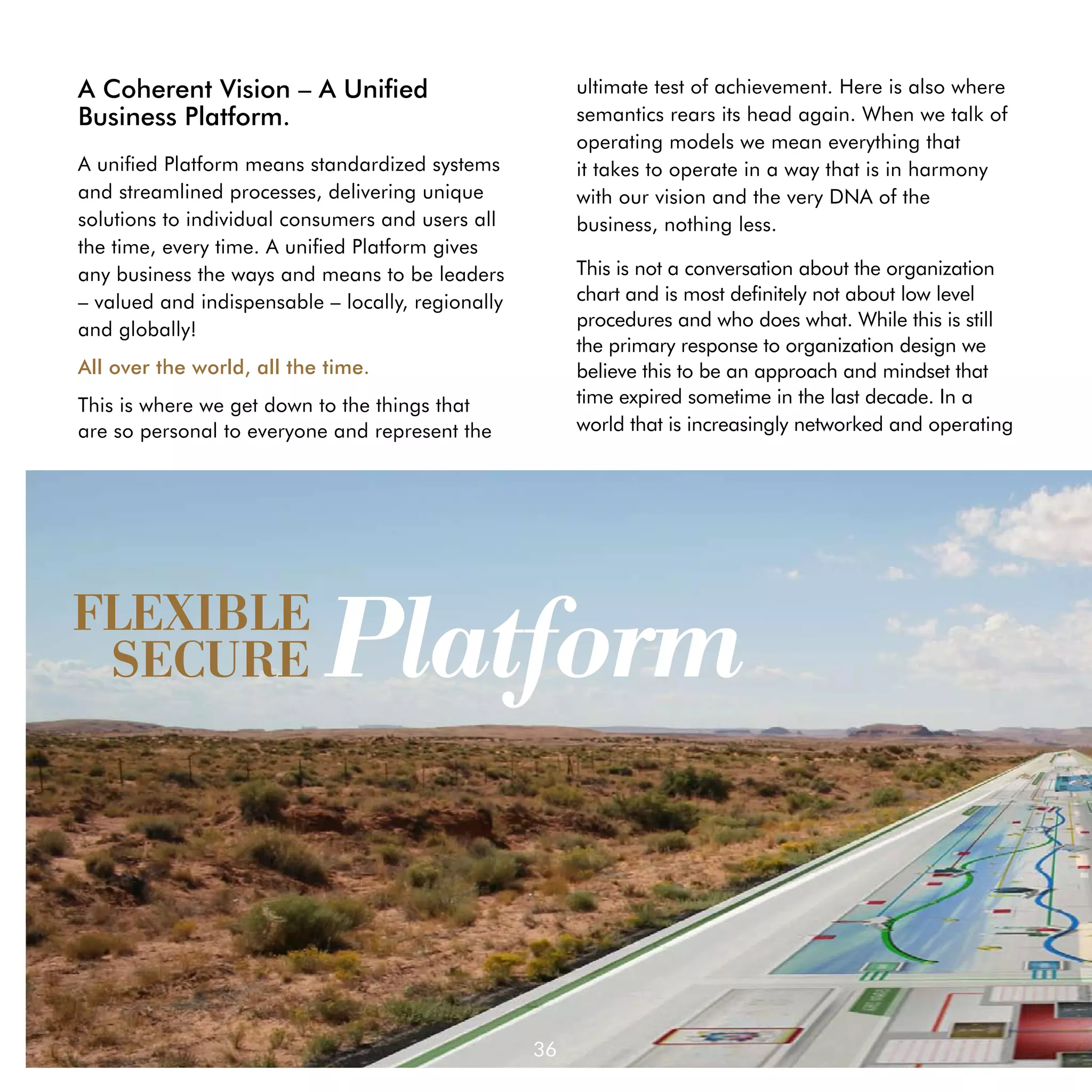 A Coherent Vision – A Unified                           ultimate test of achievement. Here is also where
Business Platform.                                      semantics rears its head again. When we talk of
                                                        operating models we mean everything that	 	
A unified Platform means standardized systems           it takes to operate in a way that is in harmony 	
and streamlined processes, delivering unique            with our vision and the very DNA of the 	
solutions to individual consumers and users all         business, nothing less.
the time, every time. A unified Platform gives
any business the ways and means to be leaders           This is not a conversation about the organization
– valued and indispensable – locally, regionally        chart and is most definitely not about low level
and globally!                                           procedures and who does what. While this is still
                                                        the primary response to organization design we
All over the world, all the time.                       believe this to be an approach and mindset that
This is where we get down to the things that            time expired sometime in the last decade. In a
are so personal to everyone and represent the           world that is increasingly networked and operating




FLEXIBLE
 SECURE                     Platform


                                                   36
 