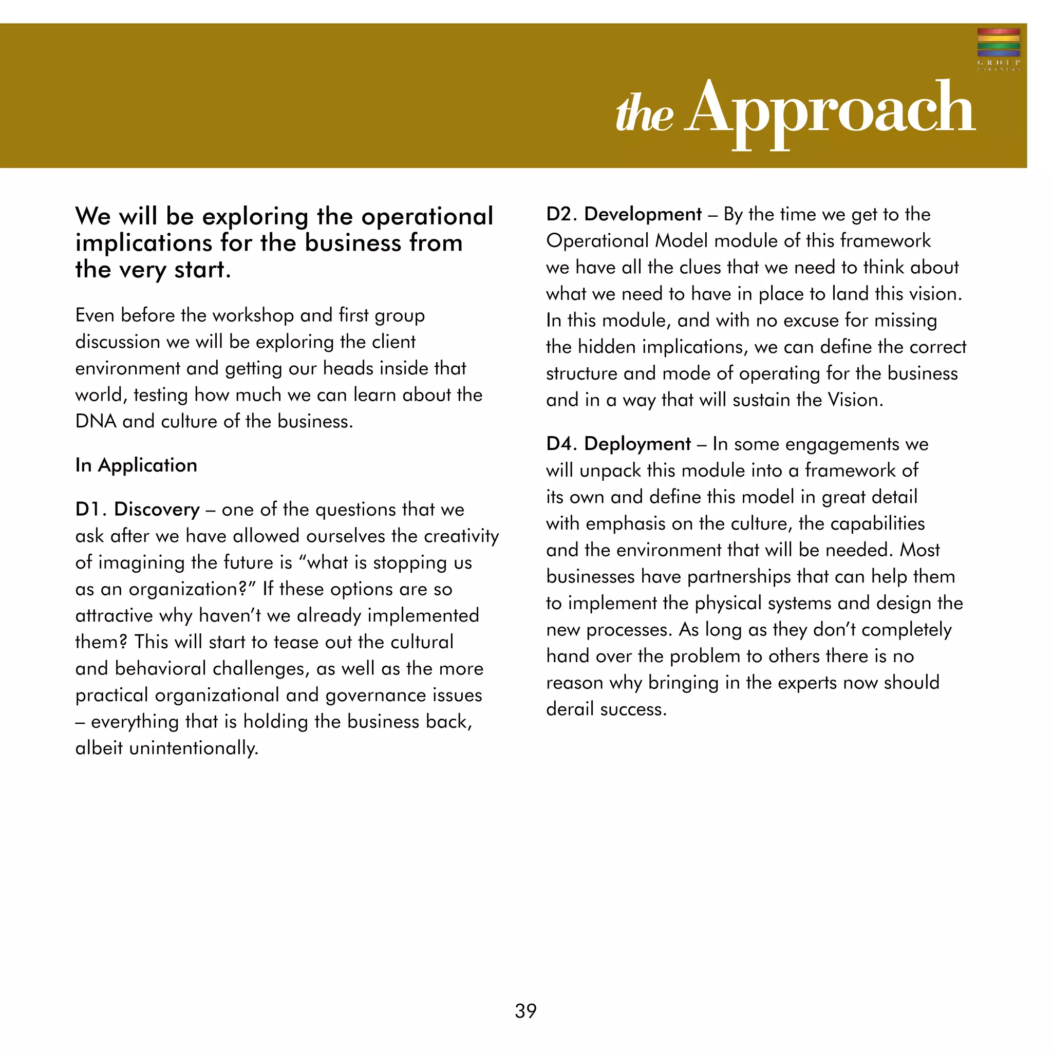 the Approach
We will be exploring the operational                      D2. Development – By the time we get to the
implications for the business from                        Operational Model module of this framework
the very start.                                           we have all the clues that we need to think about
                                                          what we need to have in place to land this vision.
Even before the workshop and first group                  In this module, and with no excuse for missing
discussion we will be exploring the client                the hidden implications, we can define the correct
environment and getting our heads inside that             structure and mode of operating for the business
world, testing how much we can learn about the            and in a way that will sustain the Vision.
DNA and culture of the business.
                                                          D4. Deployment – In some engagements we
In Application                                            will unpack this module into a framework of
                                                          its own and define this model in great detail
D1. Discovery – one of the questions that we
                                                          with emphasis on the culture, the capabilities
ask after we have allowed ourselves the creativity
                                                          and the environment that will be needed. Most
of imagining the future is “what is stopping us
                                                          businesses have partnerships that can help them
as an organization?” If these options are so
                                                          to implement the physical systems and design the
attractive why haven’t we already implemented
                                                          new processes. As long as they don’t completely
them? This will start to tease out the cultural
                                                          hand over the problem to others there is no
and behavioral challenges, as well as the more
                                                          reason why bringing in the experts now should
practical organizational and governance issues
                                                          derail success.
– everything that is holding the business back,
albeit unintentionally.




                                                     39
 