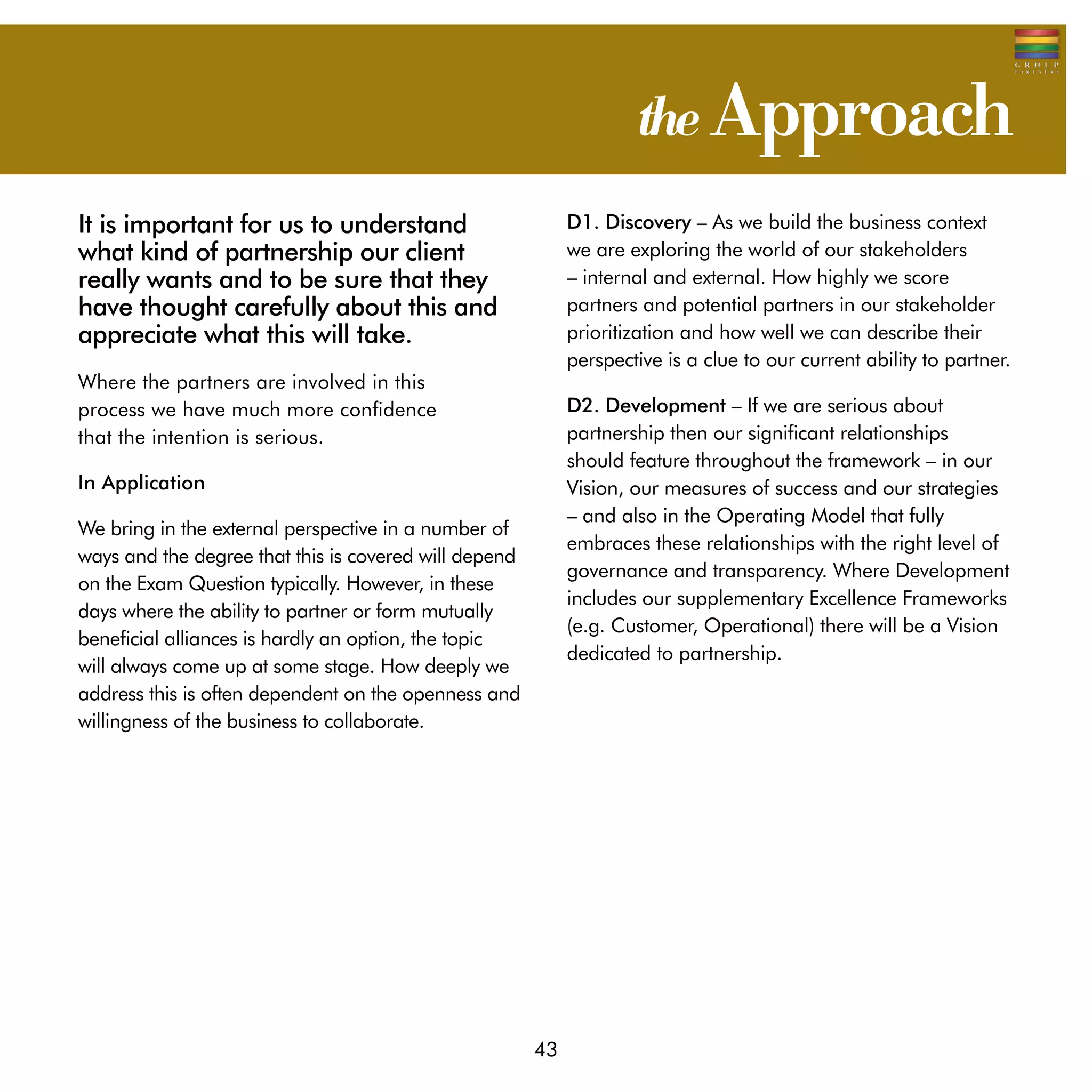 the Approach
It is important for us to understand                        D1. Discovery – As we build the business context
what kind of partnership our client                         we are exploring the world of our stakeholders
really wants and to be sure that they                       – internal and external. How highly we score
have thought carefully about this and                       partners and potential partners in our stakeholder
appreciate what this will take.                             prioritization and how well we can describe their
                                                            perspective is a clue to our current ability to partner.
Where the partners are involved in this 	
process we have much more confidence 		                     D2. Development – If we are serious about
that the intention is serious.                              partnership then our significant relationships
                                                            should feature throughout the framework – in our
In Application                                              Vision, our measures of success and our strategies
                                                            – and also in the Operating Model that fully
We bring in the external perspective in a number of
                                                            embraces these relationships with the right level of
ways and the degree that this is covered will depend
                                                            governance and transparency. Where Development
on the Exam Question typically. However, in these
                                                            includes our supplementary Excellence Frameworks
days where the ability to partner or form mutually
                                                            (e.g. Customer, Operational) there will be a Vision
beneficial alliances is hardly an option, the topic
                                                            dedicated to partnership.
will always come up at some stage. How deeply we
address this is often dependent on the openness and
willingness of the business to collaborate.




                                                       43
 