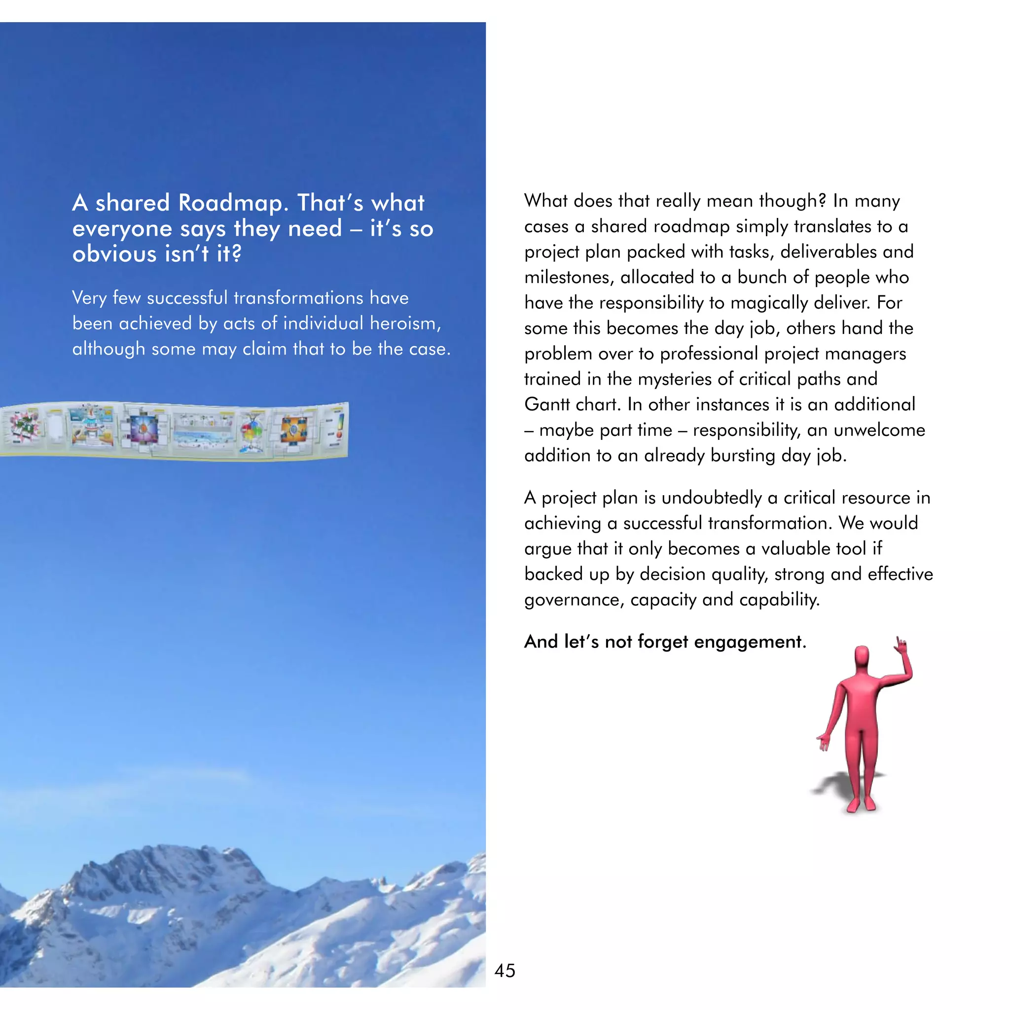 A shared Roadmap. That’s what                       What does that really mean though? In many
everyone says they need – it’s so                   cases a shared roadmap simply translates to a
obvious isn’t it?                                   project plan packed with tasks, deliverables and
                                                    milestones, allocated to a bunch of people who
Very few successful transformations have            have the responsibility to magically deliver. For
been achieved by acts of individual heroism,        some this becomes the day job, others hand the
although some may claim that to be the case.        problem over to professional project managers
                                                    trained in the mysteries of critical paths and
                                                    Gantt chart. In other instances it is an additional
                                                    – maybe part time – responsibility, an unwelcome
                                                    addition to an already bursting day job.

                                                    A project plan is undoubtedly a critical resource in
                                                    achieving a successful transformation. We would
                                                    argue that it only becomes a valuable tool if
                                                    backed up by decision quality, strong and effective
                                                    governance, capacity and capability.

                                                    And let’s not forget engagement.




                                               45
 