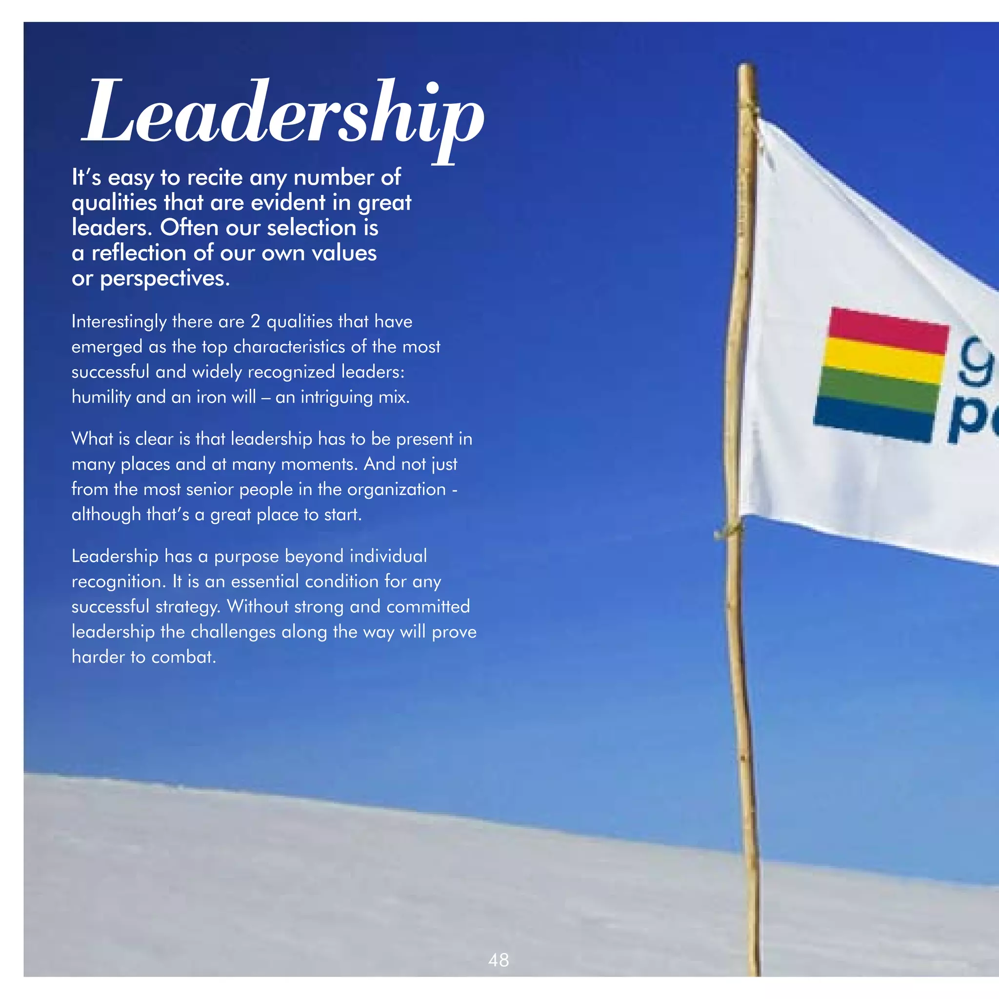 Leadership
It’s easy to recite any number of
qualities that are evident in great
leaders. Often our selection is 		
a reflection of our own values 		
or perspectives.
Interestingly there are 2 qualities that have
emerged as the top characteristics of the most
successful and widely recognized leaders: 	
humility and an iron will – an intriguing mix.

What is clear is that leadership has to be present in
many places and at many moments. And not just
from the most senior people in the organization -
although that’s a great place to start.

Leadership has a purpose beyond individual
recognition. It is an essential condition for any
successful strategy. Without strong and committed
leadership the challenges along the way will prove
harder to combat.




                                                        48
 