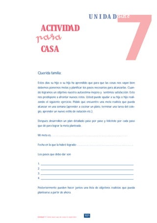 Querida familia:
Estos días su hijo o su hija ha aprendido que para que las cosas nos vayan bien
debemos ponernos metas y planificar los pasos necesarios para alcanzarlas. Cuan-
do logramos un objetivo nuestra autoestima mejora y sentimos satisfacción. Esto
nos predispone a afrontar nuevos retos. Usted puede ayudar a su hija o hijo reali-
zando el siguiente ejercicio. Pidale que encuentre una meta realista que pueda
alcanzar en una semana (aprender a cocinar un plato, terminar una tarea del cole-
gio, aprender un nuevo estilo de natación etc.).
Después desarrollen un plan detallado paso por paso y felicítele por cada paso
que dé para lograr la meta planteada .
Mi meta es . . . . . . . . . . . . . . . . . . . . . . . . . . . . . . . . . . . . . . . . . . . . . . . . . . . . .
Fecha en la que la habré logrado: . . . . . . . . . . . . . . . . . . . . . . . . . . . . . . . . . . . . . . .
Los pasos que debo dar son
1. ________________________________________________________________
2. ________________________________________________________________
3. ________________________________________________________________
4. ________________________________________________________________
Posteriormente pueden hacer juntos una lista de objetivos realistas que pueda
plantearse a partir de ahora.
ACTIVIDAD
CASA
para
101Unidad 7: Cómo hacer que las cosas te vayan bien
7
U N I D A D siete
INDICE
 