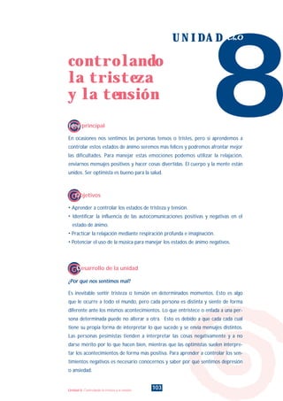 En ocasiones nos sentimos las personas tensos o tristes, pero si aprendemos a
controlar estos estados de ánimo seremos más felices y podremos afrontar mejor
las dificultades. Para manejar estas emociones podemos utilizar la relajación,
enviarnos mensajes positivos y hacer cosas divertidas. El cuerpo y la mente están
unidos. Ser optimista es bueno para la salud.
¿Por qué nos sentimos mal?
Es inevitable sentir tristeza o tensión en determinados momentos. Esto es algo
que le ocurre a todo el mundo, pero cada persona es distinta y siente de forma
diferente ante los mismos acontecimientos. Lo que entristece o enfada a una per-
sona determinada puede no alterar a otra. Esto es debido a que cada cada cual
tiene su propia forma de interpretar lo que sucede y se envía mensajes distintos.
Las personas pesimistas tienden a interpretar las cosas negativamente y a no
darse mérito por lo que hacen bien, mientras que las optimistas suelen interpre-
tar los acontecimientos de forma más positiva. Para aprender a controlar los sen-
timientos negativos es necesario conocernos y saber por qué sentimos depresión
o ansiedad.
8
U N I D A D ocho
Idea principal
Desarrollo de la unidad
• Aprender a controlar los estados de tristeza y tensión.
• Identificar la influencia de las autocomunicaciones positivas y negativas en el
estado de ánimo.
• Practicar la relajación mediante respiración profunda e imaginación.
• Potenciar el uso de la música para manejar los estados de ánimo negativos.
Objetivos
103
controlando
la tristeza
y la tensión
Unidad 8: Controlando la tristeza y la tensión
INDICE
 