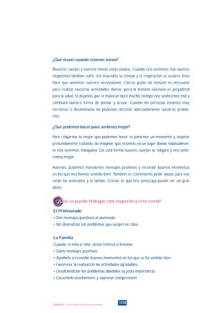 ¿Qué ocurre cuando estamos tensos?
Nuestro cuerpo y nuestra mente están unidos. Cuando nos sentimos mal nuestro
organismo también sufre, los músculos se tensan y la respiración se acelera. Esto
hace que aumente nuestro nerviosismo. Cierto grado de tensión es necesario
para realizar nuestras actividades diarias, pero la tensión excesiva es perjudicial
para la salud. Si dejamos que el malestar dure mucho tiempo nos sentiremos mal y
cambiará nuestra forma de pensar y actuar. Cuando las personas estamos muy
nerviosas o desanimadas no podemos afrontar adecuadamente nuestros proble-
mas.
¿Qué podemos hacer para sentirnos mejor?
Para relajarnos lo mejor que podemos hacer es pararnos un momento y respirar
profundamente tratando de imaginar que estamos en un lugar donde habitualmen-
te nos sentimos tranquilos. De esta forma nuestro cuerpo se relajará y nos senti-
remos mejor.
Además, podemos mandarnos mensajes positivos y recordar buenos momentos
en los que nos hemos sentido bien. También es conveniente pedir ayuda, para eso
están las amistades y la familia. Contar lo que nos preocupa puede ser un gran
alivio.
El Profesorado
• Dar mensajes positivos al alumnado.
• No dramatizar los problemas que surgen en clase.
La Familia
Cuando el niño o niña sienta tristeza o tensión:
• Darle mensajes positivos.
• Ayudarle a recordar buenos momentos en los que se ha sentido bien.
• Favorecer la realización de actividades agradables.
• Desdramatizar los problemas dándoles su justa importancia.
• Escucharle atentamente y expresar comprensión.
¿Qué se puede trabajar con respecto a este tema?
104Unidad 8: Controlando la tristeza y la tensión
INDICE
 