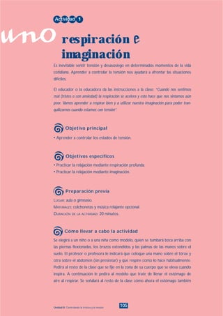 uno
105Unidad 8: Controlando la tristeza y la tensión
• Practicar la relajación mediante respiración profunda.
• Practicar la relajación mediante imaginación.
LUGAR: aula o gimnasio.
MATERIALES: colchonetas y música relajante opcional.
DURACIÓN DE LA ACTIVIDAD: 20 minutos.
Se elegirá a un niño o a una niña como modelo, quien se tumbará boca arriba con
las piernas flexionadas, los brazos extendidos y las palmas de las manos sobre el
suelo. El profesor o profesora le indicará que coloque una mano sobre el tórax y
otra sobre el abdomen (sin presionar) y que respire como lo hace habitualmente.
Pedirá al resto de la clase que se fije en la zona de su cuerpo que se eleva cuando
inspira. A continuación le pedirá al modelo que trate de llenar el estómago de
aire al respirar. Se señalará al resto de la clase cómo ahora el estómago también
• Aprender a controlar los estados de tensión.
Es inevitable sentir tensión y desasosiego en determinados momentos de la vida
cotidiana. Aprender a controlar la tensión nos ayudará a afrontar las situaciones
difíciles.
El educador o la educadora da las instrucciones a la clase: “Cuando nos sentimos
mal (tristes o con ansiedad) la respiración se acelera y esto hace que nos sintamos aún
peor. Vamos aprender a respirar bien y a utilizar nuestra imaginación para poder tran-
quilizarnos cuando estamos con tensión”.
Actividad 1
respiración e
imaginación
Objetivo principal
Objetivos específicos
Preparación previa
Cómo llevar a cabo la actividad
INDICE
 