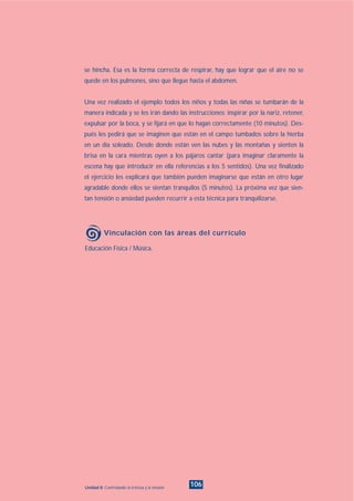Educación Física / Música.
Vinculación con las áreas del currículo
106Unidad 8: Controlando la tristeza y la tensión
se hincha. Esa es la forma correcta de respirar, hay que lograr que el aire no se
quede en los pulmones, sino que llegue hasta el abdomen.
Una vez realizado el ejemplo todos los niños y todas las niñas se tumbarán de la
manera indicada y se les irán dando las instrucciones: inspirar por la nariz, retener,
expulsar por la boca, y se fijará en que lo hagan correctamente (10 minutos). Des-
pués les pedirá que se imaginen que están en el campo tumbados sobre la hierba
en un día soleado. Desde donde están ven las nubes y las montañas y sienten la
brisa en la cara mientras oyen a los pájaros cantar (para imaginar claramente la
escena hay que introducir en ella referencias a los 5 sentidos). Una vez finalizado
el ejercicio les explicará que también pueden imaginarse que están en otro lugar
agradable donde ellos se sientan tranquilos (5 minutos). La próxima vez que sien-
tan tensión o ansiedad pueden recurrir a esta técnica para tranquilizarse.
INDICE
 