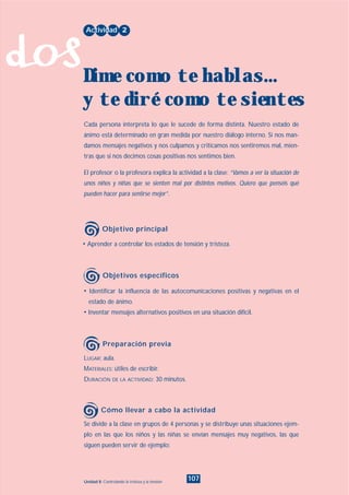 dos
107Unidad 8: Controlando la tristeza y la tensión
• Identificar la influencia de las autocomunicaciones positivas y negativas en el
estado de ánimo.
• Inventar mensajes alternativos positivos en una situación difícil.
LUGAR: aula.
MATERIALES: útiles de escribir.
DURACIÓN DE LA ACTIVIDAD: 30 minutos.
Se divide a la clase en grupos de 4 personas y se distribuye unas situaciones ejem-
plo en las que los niños y las niñas se envían mensajes muy negativos, las que
siguen pueden servir de ejemplo:
• Aprender a controlar los estados de tensión y tristeza.
Cada persona interpreta lo que le sucede de forma distinta. Nuestro estado de
ánimo está determinado en gran medida por nuestro diálogo interno. Si nos man-
damos mensajes negativos y nos culpamos y criticamos nos sentiremos mal, mien-
tras que si nos decimos cosas positivas nos sentimos bien.
El profesor o la profesora explica la actividad a la clase: “Vamos a ver la situación de
unos niños y niñas que se sienten mal por distintos motivos. Quiero que penséis qué
pueden hacer para sentirse mejor”.
Actividad 2
Dime como te hablas...
y te diré como te sientes
Objetivo principal
Objetivos específicos
Preparación previa
Cómo llevar a cabo la actividad
INDICE
 