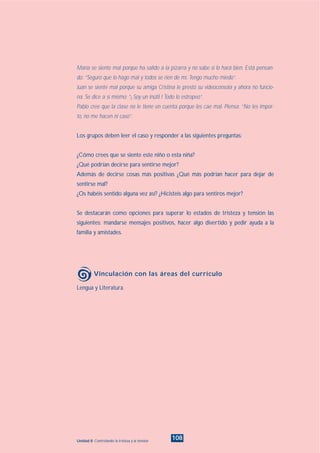 108Unidad 8: Controlando la tristeza y la tensión
María se siente mal porque ha salido a la pizarra y no sabe si lo hará bien. Está pensan-
do: “Seguro que lo hago mal y todos se ríen de mí. Tengo mucho miedo”.
Juan se siente mal porque su amiga Cristina le prestó su videoconsola y ahora no funcio-
na. Se dice a sí mismo: “¡ Soy un inútil ! Todo lo estropeo”.
Pablo cree que la clase no le tiene en cuenta porque les cae mal. Piensa: “No les impor-
to, no me hacen ni caso”.
Los grupos deben leer el caso y responder a las siguientes preguntas:
¿Cómo crees que se siente este niño o esta niña?
¿Qué podrían decirse para sentirse mejor?
Además de decirse cosas más positivas ¿Qué más podrían hacer para dejar de
sentirse mal?
¿Os habéis sentido alguna vez así? ¿Hicisteis algo para sentiros mejor?
Se destacarán como opciones para superar lo estados de tristeza y tensión las
siguientes: mandarse mensajes positivos, hacer algo divertido y pedir ayuda a la
familia y amistades.
Lengua y Literatura.
Vinculación con las áreas del currículo
INDICE
 