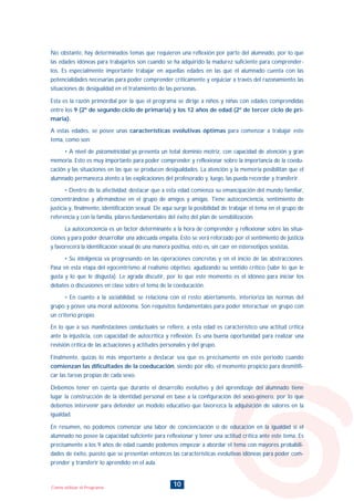 10Como utilizar el Programa
No obstante, hay determinados temas que requieren una reflexión por parte del alumnado, por lo que
las edades idóneas para trabajarlos son cuando se ha adquirido la madurez suficiente para comprender-
los. Es especialmente importante trabajar en aquellas edades en las que el alumnado cuenta con las
potencialidades necesarias para poder comprender críticamente y enjuiciar a través del razonamiento las
situaciones de desigualdad en el tratamiento de las personas.
Esta es la razón primordial por la que el programa se dirige a niños y niñas con edades comprendidas
entre los 9 (2º de segundo ciclo de primaria) y los 12 años de edad (2º de tercer ciclo de pri-
maria).
A estas edades, se posee unas características evolutivas óptimas para comenzar a trabajar este
tema, como son:
• A nivel de psicomotricidad ya presenta un total dominio motriz, con capacidad de atención y gran
memoria. Esto es muy importante para poder comprender y reflexionar sobre la importancia de la coedu-
cación y las situaciones en las que se producen desigualdades. La atención y la memoria posibilitan que el
alumnado permanezca atento a las explicaciones del profesorado y, luego, las pueda recordar y transferir.
• Dentro de la afectividad, destacar que a esta edad comienza su emancipación del mundo familiar,
concentrándose y afirmándose en el grupo de amigos y amigas. Tiene autoconciencia, sentimiento de
justicia y, finalmente, identificación sexual. De aquí surge la posibilidad de trabajar el tema en el grupo de
referencia y con la familia, pilares fundamentales del éxito del plan de sensibilización.
La autoconciencia es un factor determinante a la hora de comprender y reflexionar sobre las situa-
ciones y para poder desarrollar una adecuada empatía. Esto se verá reforzado por el sentimiento de justicia
y favorecerá la identificación sexual de una manera positiva, esto es, sin caer en estereotipos sexistas.
• Su inteligencia va progresando en las operaciones concretas y en el inicio de las abstracciones.
Pasa en esta etapa del egocentrismo al realismo objetivo, agudizando su sentido crítico (sabe lo que le
gusta y lo que le disgusta). Le agrada discutir, por lo que este momento es el idóneo para iniciar los
debates o discusiones en clase sobre el tema de la coeducación.
• En cuanto a la sociabilidad, se relaciona con el resto abiertamente, interioriza las normas del
grupo y posee una moral autónoma. Son requisitos fundamentales para poder interactuar en grupo con
un criterio propio.
En lo que a sus manifestaciones conductuales se refiere, a esta edad es característico una actitud crítica
ante la injusticia, con capacidad de autocrítica y reflexión. Es una buena oportunidad para realizar una
revisión crítica de las actuaciones y actitudes personales y del grupo.
Finalmente, quizás lo más importante a destacar sea que es precisamente en este periodo cuando
comienzan las dificultades de la coeducación, siendo por ello, el momento propicio para desmitifi-
car las tareas propias de cada sexo.
Debemos tener en cuenta que durante el desarrollo evolutivo y del aprendizaje del alumnado tiene
lugar la construcción de la identidad personal en base a la configuración del sexo-género, por lo que
debemos intervenir para defender un modelo educativo que favorezca la adquisición de valores en la
igualdad.
En resumen, no podemos comenzar una labor de concienciación o de educación en la igualdad si el
alumnado no posee la capacidad suficiente para reflexionar y tener una actitud crítica ante este tema. Es
precisamente a los 9 años de edad cuando podemos empezar a abordar el tema con mayores probabili-
dades de éxito, puesto que se presentan entonces las características evolutivas idóneas para poder com-
prender y transferir lo aprendido en el aula.
INDICE
 