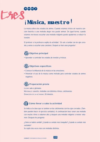 tres
109Unidad 8: Controlando la tristeza y la tensión
• Conocer la influencia de la música en las emociones.
• Potenciar el uso de la música como método para controlar estados de ánimo
negativos.
LUGAR: aula o gimnasio.
MATERIALES: cassette, melodías con distintos ritmos, colchonetas.
DURACIÓN DE LA ACTIVIDAD: 20 minutos.
• Aprender a controlar los estados de tensión y tristeza.
La música altera los estados de ánimo. Cuando estamos tristes oír nuestra can-
ción favorita o una melodía alegre nos puede animar. De igual forma, cuando
estamos nerviosos escuchar una melodía relajante puede ayudarnos a reducir la
tensión.
El profesor o la profesora explica la actividad: “Os vais a tumbar con los ojos cerra-
dos y vamos a escuchar unas canciones. Después os haré unas preguntas”.
Actividad 3
Música, maestro¡ !
Objetivo principal
Objetivos específicos
Preparación previa
Se indica a la clase que se tumben en las colchonetas con los ojos cerrados. (Tam-
bién pueden hacer el ejercicio sentados). A continuación hace sonar una melodía
con mucho ritmo a volumen alto y después una melodía relajante a menor volu-
men. Después les pregunta:
¿Cómo os habéis sentido? ¿Cuándo os sentíais más tranquilos? ¿Cuándo os sentíais más
excitados?
Se repite dos veces más con melodías distintas.
Cómo llevar a cabo la actividad
INDICE
 