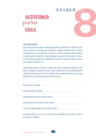 Querida familia:
Estos días su hijo o su hija ha estado aprendiendo a controlar los estados de tris-
teza y tensión. Los mensajes que nos damos a influyen notablemente en nuestro
estado de ánimo. Para controlar la tristeza y la tensión podemos darnos ánimos,
recordar buenos momentos o hacer algo que nos gusta. Para aprender a contro-
lar las emociones negativas es fundamental conocerse cada cual y saber qué cosas
nos enfadan, entristecen, etc.
Usted puede ayudar a su hijo o a su hija a aprender a manejar las tensiones reali-
zando el siguiente ejercicio. El niño o niña completará la ficha identificando las
situaciones en las que se siente mal. Después Vd. le ayudará a enumerar cosas que
puede hacer en esas situaciones para sentirse mejor:
Me siento triste cuando . . . . . . . . . . . . . . . . . . . . . . . . . . . . . . . . . . . . . . . . . . . . . .
Siento neviosismo cuando . . . . . . . . . . . . . . . . . . . . . . . . . . . . . . . . . . . . . . . . .
¿Qué podría hacer para sentirme mejor? . . . . . . . . . . . . . . . . . . . . . . . . . . . . . . . .
¿Qué podría decirme para sentirme mejor? . . . . . . . . . . . . . . . . . . . . . . . . . . . . . . .
¿Con quién podría hablar para sentirme mejor? . . . . . . . . . . . . . . . . . . . . . . . . . . . .
Guardad la ficha y si se os ocurren otras ideas anotadlas para recurrir a ellas en
las situaciones difíciles.
8
U N I D A D ocho
ACTIVIDAD
CASA
para
111Unidad 8: Controlando la tristeza y la tensión
INDICE
 