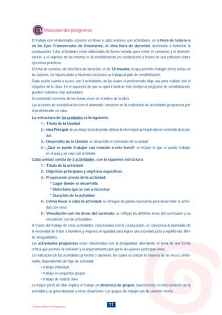 11Como utilizar el Programa
El trabajo con el alumnado, consiste en llevar a cabo sesiones con actividades, en la hora de tutoría o
en los Ejes Transversales de Enseñanza, de Una hora de duración, destinadas a fomentar la
coeducación. Estas actividades están elaboradas de forma variada, para evitar el cansancio y la desmoti-
vación, y el objetivo de las mismas es la sensibilización en coeducación a través de una reflexión sobre
ejercicios prácticos.
El total de sesiones, de Una hora de duración, es de 10 anuales, lo que permite trabajar otros temas en
las tutorías, no hipotecando o haciendo exclusivo su trabajo al plan de sensibilización.
Cada sesión cuenta a su vez con 3 actividades, de las cuales el profesorado elige una para realizar con el
conjunto de la clase. En el supuesto de que se quiera dedicar más tiempo al programa de sensibilización,
pueden realizarse más actividades.
El contenido concreto de los temas viene en el índice de la obra.
Las acciones de sensibilización con el alumnado consisten en la realización de actividades propuestas por
el profesorado en clase.
Utilización del programa
La estructura de las unidades es la siguiente:
1.- Título de la Unidad.
2.- Idea Principal: de un vistazo el profesorado obtiene la información principal sobreel contenido de la uni-
dad.
3.- Desarrollo de la Unidad: se desarrolla el contenido de la unidad.
4.- ¿Qué se puede trabajar con relación a este tema?: se incluye lo que se puede trabajar
en el aula y en casa con la familia.
Cada unidad consta de 3 actividades con la siguiente estructura:
1.- Título de la actividad.
2.- Objetivos principales y objetivos específicos.
3.- Preparación previa de la actividad:
* Lugar donde se desarrolla.
* Materiales que se van a necesitar.
* Duración de la actividad.
4.- Cómo llevar a cabo la actividad: se incluyen las pautas necesarias para desarrollar la activi-
dad con éxito.
5.- Vinculación con las áreas del currículo: se reflejan las distintas áreas del currículum y su
vinculación con las actividades.
A través del trabajo de estas actividades, relacionadas con la coeducación, se conciencia al alumnado de
la necesidad de tratar a hombres y mujeres en igualdad para lograr una sociedad justa y equilibrada, libre
de desigualdades.
Las actividades propuestas están relacionadas con la desigualdad, abordando el tema de una forma
crítica que permite la reflexión y el enjuiciamiento por parte de quienes participan antes.
La realización de las actividades presenta 3 opciones, las cuales se utilizan la mayoría de las veces combi-
nadas, dependiendo del tipo de actividad:
• trabajo individual
• trabajo en pequeños grupos
• trabajo de toda la clase
La mayor parte de ellas implica el trabajo en dinámica de grupos, favoreciendo el reforzamiento de la
actividad y su generalización a otras situaciones. Los grupos de trabajo son de carácter mixto.
INDICE
 