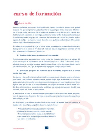 12Curso de Formación
La institución familiar tiene un valor determinante en la consecución de logros positivos en la igualdad
de sexos. Hay que tener presente que las diferencias de educación para niños y niñas vienen determina-
das en el seno familiar. La construcción de la identidad personal corre paralela a la evolución de la fami-
lia. El origen de la transmisión de estereotipos sexistas en el ámbito familiar obedece con frecuencia a un
trato diferenciado hacia el hijo y la hija. Un ejemplo claro de ello es que, con mucha frecuencia, la parti-
cipación de los hijos y las hijas en el trabajo doméstico no es igualitaria, produciendo una diferenciación
de roles y funciones en función de su sexo.
Los valores de la adolescencia se forjan en el seno familiar, sembrándose la semilla de las diferentes acti-
tudes y valores de un sexo o de otro. Esta es la razón por la que el programa debe comenzar con una
labor de sensibilización familiar que consistiría en:
A.- Reunión con los padres y madres en el centro escolar.
Se recomienda realizar una reunión en el centro escolar con los padres y las madres, al principio del
curso, con el objeto de informarles del plan de sensibilización que se va a llevar a cabo con sus hijos/as.
Al mismo tiempo, se les motiva para la participación, desde el hogar, en las diferentes actividades que se
van a desarrollar en el aula y que, de alguna manera, impliquen la participación de la familia.
B.- Realización, por parte del alumnado, de las actividades propuestas en el centro
escolar para casa.
Los alumnos y alumnas llevan a su casa las actividades propuestas para la realización conjunta con alquien
de la familia. Estas actividades pretenden reforzar, desde el propio hogar, lo aprendido en la clase. Los
padres y las madres no necesitan tener ningún conocimiento especial para poder trabajar con sus hijos e
hijas los temas que se tratan. Se les pide colaboración con el objeto de fomentar un vínculo familiar esta-
ble. Este reforzamiento de la relación mutua posibilitará una adecuada comunicación deseable para
estrechar todavía más, si cabe, el vínculo familiar.
A través de estas acciones se pretende eliminar aquellos aspectos de la vida social o familiar que provo-
quen de alguna manera alienación o diferencias en las actitudes y comportamientos de los progenitores
hacia los hijos y las hijas.
Por este motivo, las actividades propuestas estarán relacionadas con aquellos temas que fomenten la
igualdad entre hijos e hijas y que podrían abarcar los siguientes temas:
• Análisis de las diferencias de educación entre hijos e hijas.
• Evolución de la familia y construcción de la identidad.
• Transmisión de estereotipos sexistas en el ámbito familiar.
• Participación de los hijos y las hijas en el trabajo doméstico.
• Los valores en la educación.
curso de formación
Entorno familiar
INDICE
 