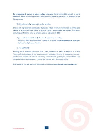 14Curso de Formación
En el supuesto de que no se quiera realizar este curso (sería recomendable hacerlo), se podría
igualmente trabajar el material, puesto que éste contiene las pautas necesarias para su enseñanza de una
forma concreta.
B.- Reuniones del profesorado con las familias.
Una vez está el profesorado sensibilizado y dispuesto a trabajar el tema, se reunirían con las familias para
explicar las acciones que se van a llevar a cabo en el centro y la participación que se espera de la familia,
de manera que funcionen como un conjunto unido. El objetivo sería doble:
* por un lado fomentar la participación de los padres y las madres,
* y por otro asegurar desde la familia, y dentro de lo posible, unas actitudes que no sean con-
trarias a las adoptadas en el centro.
C.- El Alumnado
El trabajo con el alumnado consiste en llevar a cabo actividades, en la hora de tutoría o en los Ejes
Transversales de Enseñanza, de Una hora de duración, destinadas a fomentar la coeducación. Estas acti-
vidades serían variadas, para evitar el cansancio y la desmotivación, y el objetivo sería sensibilizar a los
niños y las niñas en la coeducación a través de una reflexión sobre ejercicios prácticos.
El desarrollo de este apartado viene especificado en el apartado Cómo desarrollar el programa.
INDICE
 