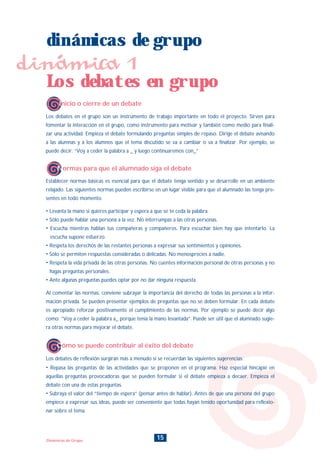 15Dinámicas de Grupo
dinámicas de grupo
dinámica 1
Inicio o cierre de un debate
Normas para que el alumnado siga el debate
Cómo se puede contribuir al éxito del debate
Los debates en grupo
Los debates en el grupo son un instrumento de trabajo importante en todo el proyecto. Sirven para
fomentar la interacción en el grupo, como instrumento para motivar y también como medio para finali-
zar una actividad. Empieza el debate formulando preguntas simples de repaso. Dirige el debate avisando
a las alumnas y a los alumnos que el tema discutido se va a cambiar o va a finalizar. Por ejemplo, se
puede decir: “Voy a ceder la palabra a _ y luego continuaremos con_”
Los debates de reflexión surgirán más a menudo si se recuerdan las siguientes sugerencias:
• Repasa las preguntas de las actividades que se proponen en el programa. Haz especial hincapié en
aquellas preguntas provocadoras que se pueden formular si el debate empieza a decaer. Empieza el
debate con una de estas preguntas.
• Subraya el valor del “tiempo de espera” (pensar antes de hablar). Antes de que una persona del grupo
empiece a expresar sus ideas, puede ser conveniente que todas hayan tenido oportunidad para reflexio-
nar sobre el tema.
Establecer normas básicas es esencial para que el debate tenga sentido y se desarrolle en un ambiente
relajado. Las siguientes normas pueden escribirse en un lugar visible para que el alumnado las tenga pre-
sentes en todo momento.
• Levanta la mano si quieres participar y espera a que se te ceda la palabra.
• Sólo puede hablar una persona a la vez. No interrumpas a las otras personas.
• Escucha mientras hablan tus compañeras y compañeros. Para escuchar bien hay que intentarlo. La
escucha supone esfuerzo.
• Respeta los derechos de las restantes personas a expresar sus sentimientos y opiniones.
• Sólo se permiten respuestas consideradas o delicadas. No menosprecies a nadie.
• Respeta la vida privada de las otras personas. No cuentes información personal de otras personas y no
hagas preguntas personales.
• Ante algunas preguntas puedes optar por no dar ninguna respuesta.
Al comentar las normas, conviene subrayar la importancia del derecho de todas las personas a la infor-
mación privada. Se pueden presentar ejemplos de preguntas que no se deben formular. En cada debate
es apropiado reforzar positivamente el cumplimiento de las normas. Por ejemplo se puede decir algo
como: “Voy a ceder la palabra a_ porque tenía la mano levantada”. Puede ser útil que el alumnado sugie-
ra otras normas para mejorar el debate.
INDICE
 