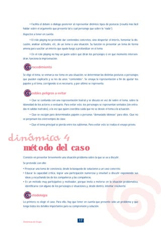 17Dinámicas de Grupo
• Facilita el debate o diálogo posterior al representar distintos tipos de posturas (resulta más fácil
hablar sobre el argumento que presenta tal o cual personaje que sobre la “nada”).
Aspectos a tener en cuenta:
• El role playing no pretende dar contenidos concretos, sino despertar el interés, fomentar la dis-
cusión, analizar actitudes, etc, de un tema o una situación. Su función es presentar un tema de forma
amena para suscitar un interés que ayude luego a profundizar en el tema.
• En el role playing no hay un guión sobre qué dirán los personajes o en qué momento interven-
drán, funciona la improvisación.
Se elige el tema, se enmarca ese tema en una situación, se determinan las distintas posturas o personajes
que pueden explicarla y se les da unos “contenidos”. Se ensaya la representación a fin de ajustar los
papeles y el tema, corrigiendo si es necesario, y por último se representa.
Procedimiento
• Que se confunda con una representación teatral y se discuta en vez de sobre el tema, sobre la
idoneidad de los actores o vestuario. Para evitar esto, los personajes se representan sentados (sin entra-
das ni salidas teatrales), a la vez que quien coordina cuida que no se desvíe el tema a la actuación.
• Que se escojan para determinados papeles a personas “demasiado idóneas” para ellos. Que no
se perpetúen los estereotipos de clase.
• Que el tema principal se pierda entre los subtemas. Para evitar esto se realiza el ensayo previo.
Consiste en presentar brevemente una situación problema sobre la que se va a discutir.
Se pretende con ello:
• Provocar una toma de conciencia, desde la búsqueda de soluciones a un caso concreto.
• Educar la capacidad crítica, lograr una participación numerosa y enseñarl a discutir exponiendo sus
ideas y escuchando las de los compañeros y las compañeras.
• Es un método muy participativo y motivador, porque invita a meterse en la situación problemática,
identificarse con alguno de los personajes o situaciones y, desde dentro, intentar resolverlo.
Posibles peligros a evitar
Lo primero es elegir el caso. Para ello, hay que tener en cuenta que presente sólo un problema y que
tenga todos los detalles importantes para su comprensión y solución.
Metodología
dinámica 4
método del caso
INDICE
 