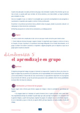 18Dinámicas de Grupo
Cuanto más adecuado a la edad y al interés del grupo, más motivador resultará. Para intentar que les sea
más cercano, se puede pedir que escriban, de forma anónima y con todo detalle, su mayor problema
para estudiarlo en clase.
Una vez escogido el caso, se redacta. Es aconsejable que se presente acompañado de unas preguntas o
cuestionario a responder para ayudar a centrar el tema y la discusión.
El profesor o la profesora presenta la tarea y divide la clase en grupos, donde se procede a discutir; en
cada grupo se toma nota de las conclusiones.
Al final hay una puesta en común de las conclusiones y un diálogo general.
• A veces resulta más complicado el dar con un caso que resulte atractivo para toda la clase.
• Como todas las técnicas de grupo, requiere tiempo. Es importante que el grupo se meta en el caso y
lo resuelva, sin que el profesor o la profesora intervenga influyendo, de un modo determinante, en el
grupo. Su labor será aclarar cuestiones o responder a algunas preguntas, pero el objetivo es que sea el
grupo quien resuelva la situación
Peligros
Objetivos
El objetivo principal del trabajo en grupo es fomentar la cooperación. Cuando los chicos y las chicas tra-
bajan en equipo hay un aumento de la autoestima, de la responsabilidad, del reconocimiento, del respeto
y de la autoconfianza. El desarrollo de estas características es especialmente importante en un programa
de prevención del maltrato, ya que las personas que posean estas cualidades tienen menos posibilidades
de desarrollar este tipo de conductas.
dinámica 5
el aprendizaje en grupo
La formación y el inicio de los grupos
Puedes seguir estos criterios para formar equipos de trabajo e iniciar la actividad de aprendizaje por
equipos.
• Los equipos deben ser reducidos en cuanto al número (tres o cuatro personas, cinco como máxi-
mo), dependiendo del tipo de actividad. Se puede dejar que cada cual elija el compañero o la compañera con
le gustaría trabajar y, a partir de las parejas, organizar los grupos. En cualquier caso es conveniente negociar-
lo con el alumnado, ya que se trata de un aspecto difícil y del que depende, en buena medida, el éxito del
trabajo.
INDICE
 