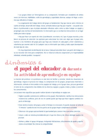 19Dinámicas de Grupo
• Los grupos deben ser heterogéneos en su composición, formados por estudiantes de ambos
sexos con intereses, habilidades, estilo de aprendizaje y capacidades diversas, aunque sin llegar a extre-
mos que dificulten el trabajo.
• La organización del trabajo dentro del grupo es fundamental. Hay que marcar unos criterios en
cuanto al tiempo, desarrollo del trabajo, tareas, actitudes básicas que hay que respetar... Las puede esta-
blecer el profesorado o que el propio alumnado reflexione sobre cómo se debe trabajar en equipo y
propongan unas normas de funcionamiento. Es interesante que se escriban las instrucciones en un lugar
visible para todo el grupo.
• Hay que hacer un reparto de roles (coordinación, secretaría, etc.) que el grupo necesita y esta-
blecer un proceso de selección. Las opciones para seleccionar los roles son: dejar que el grupo vote,
numerar a los miembros del grupo para que haya una rotación en cada papel y tener voluntarios y
voluntarias que asuman cada rol. En cualquier caso es interesante que todos y todas vayan desempeñan-
do todo tipo de roles.
• Es muy importante la distribución de la tarea. Cada persona debe hacer una parte del trabajo y a
su vez necesitar del resto para completarlo. Así se refuerza la idea de cooperación y la responsabilidad
individual, evitando posibles “escaqueos”.
Las acciones más específicas que puede realizar durante el aprendizaje en equipo son:
• Vigilar la posible existencia de conflictos en los grupos. Normalmente, clarificar las instrucciones
resolverá los conflictos, pero de vez en cuando puede que haya que hacer algunos cambios res-
pecto al liderazgo.
• Estar atento al avance del grupo y variar el tiempo si es necesario. Se puede anunciar un aviso de
“5 minutos” cuando las dos terceras partes de los grupos hayan completado la actividad.
• Observar a los grupos aprovechando la oportunidad para conocer más a personas concretas.
• Llevar a cabo un sistema preestablecido por el que los chicos y las chicas obtengan ayuda si lo
precisan.
• Animar y alabar el apoyo intragrupo, incluyendo felicitaciones, ofrecimientos de ayuda y aporta-
ciones a la actividad. No reforzar la competitividad.
La función del profesor o la profesora es más bien de facilitar y orientar: diseña las situaciones de
aprendizaje, negocia el proceso de trabajo, la composición de los grupos, proporciona materiales e
información, estimula el intercambio en los equipos de trabajo y en el grupo clase, procura garantizar
el éxito de los componentes más débiles de los diversos equipos y ayuda a todos y todas a construir
los conocimientos.
dinámica 6
el papel del educador/a durante
la actividad de aprendizaje en equipo
INDICE
 