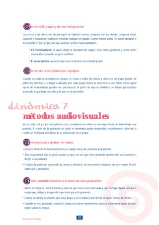 20Dinámicas de Grupo
Tareas del grupo y de sus integrantes
Los chicos y las chicas han de perseguir un objetivo común, cooperar con los demás, compartir ideas,
escuchar y solucionar conflictos mientras trabajan en equipo. Como hemos dicho, se puede designar a
dos miembros por grupo para que asuman ciertas responsabilidades:
• El moderador/a: es quien dirige la actividad del equipo, sirve como portavoz y actúa como
moderador/a cuando surge el conflicto.
• El secretario/a: apunta lo que ocurre durante la actividad grupal.
Cierre de la actividad por equipos
Cuando se acaba la actividad por grupos, se reune a todos los chicos y chicas en un grupo grande. Se
piden los informes y trabajos realizados por cada grupo (tanto la secretaria o secretario como quien
ejerza de moderador/a pueden ser portavoces). A partir de aquí se establece un debate participativo
acerca de lo que haya ocurrido y lo que se ha aprendido.
Verse cada cual y a los compañeros y las compañeras en vídeo es una experiencia de aprendizaje muy
positiva. A través de la grabación en vídeo el alumnado puede desarrollar, experimentar, observar y
recibir un feed-back inmediato de su interacción en el grupo.
• Conoce el modo de funcionamiento y el equipo antes de comenzar la grabación.
• Ten una persona que te pueda ayudar ya que a la vez que estás grabando querrás dar instrucciones o
dirigir las actividades.
• Empieza la grabación colocando la cámara a distancia. Ve acercándote despacio sin interrumpir la acti-
vidad con la grabación.
• Antes de empezar, mira al fondo y observa que la luz sea la adecuada y que no haya alguna ventana o
espejo que refleje la imagen de la persona que está grabando.
• Coloca la cámara de manera que la luz llegue a un costado o por detrás de quien maneja la cámara.
• Cuando se está grabando, mantén la cámara sin hacer movimientos bruscos intentando seguir al alum-
nado cuando se mueva.
dinámica 7
métodos audiovisuales
Consejos para grabar en vídeo
Otras consideraciones a la hora de una grabación
INDICE
 