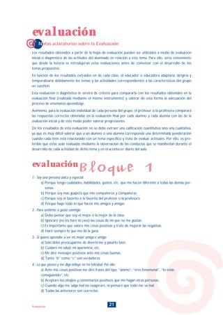21Evaluación
Notas aclaratorias sobre la Evaluación
evaluación
evaluación
Bloque 1
Los resultados obtenidos a partir de la hojas de evaluación pueden ser utilizados a modo de evaluación
inicial o diagnóstico de las actitudes del alumnado en relación a este tema. Para ello, sería conveniente
que desde la tutoría se introdujeran estas evaluaciones antes de comenzar con el desarrollo de los
temas propuestos.
En función de los resultados extraídos en de cada clase, el educador o educadora adaptaría, dirigiría y
temporalizaría debidamente los temas y las actividades correspondientes a las características del grupo
en cuestión.
Esta evaluación o diagnóstico le servirá de criterio para compararla con los resultados obtenidos en la
evaluación final (realizada mediante el mismo instrumento) y valorar de esta forma la adecuación del
proceso de enseñanza-aprendizaje.
Asimismo, para la evaluación individual de cada persona del grupo, el profesor o la profesora comparará
las respuestas correctas obtenidas en la evaluación final por cada alumno y cada alumna con las de la
evaluación inicial y de este modo poder valorar progresiones.
De los resultados de esta evaluación no se debe extraer una calificación cuantitativa sino una cualitativa,
ya que es muy difícil valorar que a un alumno o una alumna corresponda una determinada ponderación
cuando cada item está relacionado con un tema específico y trata de evaluar actitudes. Por ello, es pre-
ferible que éstas sean evaluadas mediante la observación de las conductas que se manifiestan durante el
desarrollo de cada actividad de dicho tema y en el acontecer diario del aula.
1.- Soy una persona única y especial:
a) Porque tengo cualidades, habilidades, gustos, etc. que me hacen diferente a todas las demás per-
sonas.
b) Porque soy más guapo/a que mis compañeros y compañeras.
c) Porque soy el favorito o la favorita del profesor o la profesora
d) Porque hago todo lo que hacen mis amigos y amigas
2.- Para sentirme a gusto conmigo:
a) Debo pensar que soy el mejor o la mejor de la clase.
b) Ignoraré (no les haré ni caso) las cosas de mí que no me gustan.
c) Es importante que valore mis cosas positivas y trate de mejorar las negativas.
d) Haré siempre lo que me dé la gana.
3.- Si quiero aprender a ser mi mejor amiga o amigo:
a) Sólo debo preocuparme de divertirme y pasarlo bien.
b) Cuidaré mi salud, mi apariencia, etc.
c) Me diré mensajes positivos ante mis cosas buenas.
d) Tanto “b” como “c” son verdaderas.
4.- Lo que pienso y me digo influye en mi felicidad. Por ello:
a) Ante mis cosas positivas me diré frases del tipo. “ánimo”, “eres fenomenal”, “lo estás
consiguiendo”, etc.
b) Aceptaré los elogios y comentarios positivos que me hagan otras personas.
c) Cuando algo me salga mal no exageraré, ni pensaré que todo me va mal.
d) Todas las anteriores son correctas.
INDICE
 