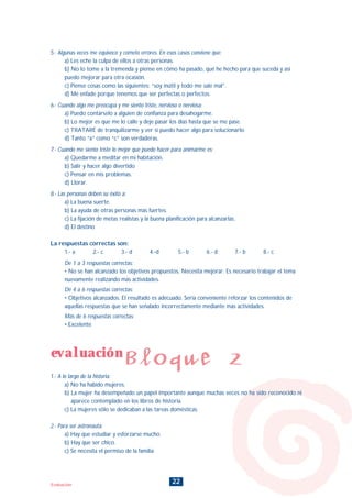 evaluación
Bloque 2
22Evaluación
5.- Algunas veces me equivoco y cometo errores. En esos casos conviene que:
a) Les eche la culpa de ellos a otras personas.
b) No lo tome a la tremenda y piense en cómo ha pasado, qué he hecho para que suceda y así
puedo mejorar para otra ocasión.
c) Piense cosas como las siguientes: “soy inútil y todo me sale mal”.
d) Me enfade porque tenemos que ser perfectas o perfectos.
6.- Cuando algo me preocupa y me siento triste, nervioso o nerviosa:
a) Puedo contárselo a alguien de confianza para desahogarme.
b) Lo mejor es que me lo calle y deje pasar los días hasta que se me pase.
c) TRATARÉ de tranquilizarme y ver si puedo hacer algo para solucionarlo.
d) Tanto “a” como “c” son verdaderas.
7.- Cuando me siento triste lo mejor que puedo hacer para animarme es:
a) Quedarme a meditar en mi habitación.
b) Salir y hacer algo divertido
c) Pensar en mis problemas.
d) Llorar.
8.- Las personas deben su éxito a:
a) La buena suerte.
b) La ayuda de otras personas más fuertes.
c) La fijación de metas realistas y la buena planificación para alcanzarlas.
d) El destino
La respuestas correctas son:
1.- a 2.- c 3.- d 4.-d 5.- b 6.- d 7.- b 8.- c
De 1 a 3 respuestas correctas:
• No se han alcanzado los objetivos propuestos. Necesita mejorar. Es necesario trabajar el tema
nuevamente realizando más actividades.
De 4 a 6 respuestas correctas:
• Objetivos alcanzados. El resultado es adecuado. Sería conveniente reforzar los contenidos de
aquellas respuestas que se han señalado incorrectamente mediante más actividades.
Más de 6 respuestas correctas:
• Excelente
1.- A lo largo de la historia:
a) No ha habido mujeres.
b) La mujer ha desempeñado un papel importante aunque muchas veces no ha sido reconocido ni
aparece contemplado en los libros de historia.
c) La mujeres sólo se dedicaban a las tareas domésticas.
2.- Para ser astronauta:
a) Hay que estudiar y esforzarse mucho.
b) Hay que ser chico.
c) Se necesita el permiso de la familia
INDICE
 