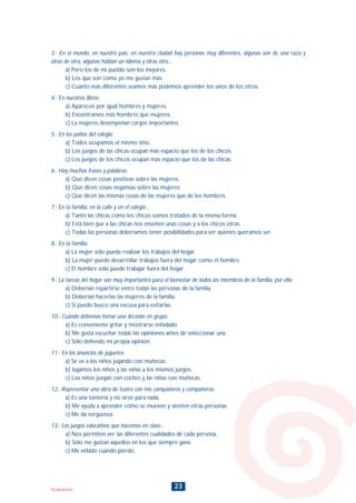 23Evaluación
3.- En el mundo, en nuestro país, en nuestra ciudad hay personas muy diferentes, algunas son de una raza y
otras de otra, algunas hablan un idioma y otras otro...
a) Pero los de mi pueblo son los mejores.
b) Los que son como yo me gustan más.
c) Cuanto más diferentes seamos más podemos aprender los unos de los otros.
4.- En nuestros libros:
a) Aparecen por igual hombres y mujeres.
b) Encontramos más hombres que mujeres.
c) La mujeres desempeñan cargos importantes.
5.- En los patios del colegio:
a) Todos ocupamos el mismo sitio.
b) Los juegos de las chicas ocupan más espacio que los de los chicos.
c) Los juegos de los chicos ocupan más espacio que los de las chicas.
6.- Hay muchas frases y palabras:
a) Que dicen cosas positivas sobre las mujeres.
b) Que dicen cosas negativas sobre las mujeres.
c) Que dicen las mismas cosas de las mujeres que de los hombres.
7.- En la familia, en la calle y en el colegio...
a) Tanto las chicas como los chicos somos tratados de la misma forma.
b) Está bien que a las chicas nos enseñen unas cosas y a los chicos otras.
c) Todas las personas deberíamos tener posibilidades para ser quienes queramos ser.
8.- En la familia:
a) La mujer sólo puede realizar los trabajos del hogar.
b) La mujer puede desarrollar trabajos fuera del hogar como el hombre.
c) El hombre sólo puede trabajar fuera del hogar.
9.- La tareas del hogar son muy importantes para el bienestar de todos los miembros de la familia, por ello:
a) Deberían repartirse entre todas las personas de la familia.
b) Deberían hacerlas las mujeres de la familia.
c) Si puedo busco una excusa para evitarlas.
10.- Cuando debemos tomar una decisión en grupo:
a) Es conveniente gritar y mostrarse enfadado.
b) Me gusta escuchar todas las opiniones antes de seleccionar una.
c) Sólo defiendo mi propia opinión.
11.- En los anuncios de juguetes:
a) Se ve a los niños jugando con muñecas.
b) Jugamos los niños y las niñas a los mismos juegos.
c) Los niños juegan con coches y las niñas con muñecas.
12.- Representar una obra de teatro con mis compañeros y compañeras:
a) Es una tontería y no sirve para nada.
b) Me ayuda a aprender cómo se mueven y sienten otras personas.
c) Me da vergüenza.
13.- Los juegos educativos que hacemos en clase...
a) Nos permiten ver las diferentes cualidades de cada persona.
b) Sólo me gustan aquellos en los que siempre gano.
c) Me enfado cuando pierdo.
INDICE
 