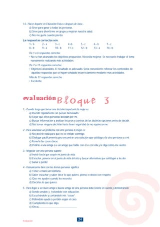 24Evaluación
14.- Hacer deporte en Educación Física o después de clase...
a) Sirve para ganar a todas las personas.
b) Sirve para divertirme en grupo y mejorar nuestra salud.
c) No me gusta cuando pierdo.
La respuestas correctas son:
1.- b 2.- a 3.- c 4.-b 5.- c 6.- b 7.- c
8.- b 9.- a 10.- b 11.-c 12.- b 13.- a 14.- b
De 1 a 6 respuestas correctas:
• No se han alcanzado los objetivos propuestos. Necesita mejorar. Es necesario trabajar el tema
nuevamente realizando más actividades.
De 7 a 11 respuestas correctas:
• Objetivos alcanzados. El resultado es adecuado. Sería conveniente reforzar los contenidos de
aquellas respuestas que se hayan señalado incorrectamente mediante más actividades.
Más de 11 respuestas correctas:
• Excelente
evaluación
Bloque 3
1.- Cuando tengo que tomar una decisión importante lo mejor es:
a) Decidir rápidamente sin pensar demasiado.
b) Dejar que otras personas decidan por mí.
c) Buscar información y analizar los pros y contras de las distintas opciones antes de decidir.
d) No tomar ninguna decisión hasta tener seguridad de no equivocarme.
2.- Para solucionar un problema con otra persona lo mejor es:
a) No decirle nada para que no se enfade conmigo.
b) Dialogar pacíficamente para encontrar una solución que satisfaga a la otra persona y a mi.
c) Ponerle las cosas claras.
d) Pedirle a una amiga o a un amigo que hable con él o con ella y le diga cómo me siento.
3.- Negociar con otra persona supone:
a) Insistir hasta que acepte mi punto de vista.
b) Escuchar, ponerse en el punto de vista del otro y buscar alternativas que satisfagan a los dos
c) Ganar o perder.
4.- Comunicarme bien con las demás personas significa:
a) Tener a mano un teléfono.
b) Saber escuchar y saber decir lo que quiero, pienso o deseo con respeto.
c) Que me ayuden cuando les necesito.
d) Decirles lo que quiero.
5.- Para llegar a ser buen amigo o buena amiga de otra persona debo tenerle en cuenta y demostrárselo:
a) Siendo amable y tratándole con educación.
b) Escuchándole y contándole mis “cosas”
c) Pidiéndole ayuda o perdón según el caso.
d) Cumpliendo lo que digo.
e) Otras:................................................................
INDICE
 