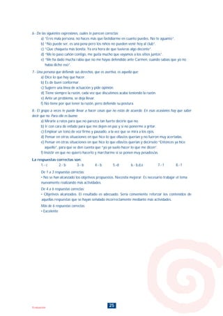 25Evaluación
6.- De las siguientes expresiones, cuáles te parecen correctas:
a) “Eres mala persona, no haces más que fastidiarme en cuanto puedes. No te aguanto”.
b) “No puede ser, es una pena pero los niños no pueden venir hoy al club”.
c) “Que chaqueta más bonita. Ya era hora de que tuvieras algo decente”.
d) “Me lo paso cañón contigo, me gusta mucho que vayamos a los sitios juntos”.
e) “Me ha dado mucha rabia que no me hayas defendido ante Carmen, cuando sabías que yo no
había dicho eso”.
7.- Una persona que defiende sus derechos, que es asertiva, es aquella que:
a) Dice lo que hay que hacer.
b) Es de buen conformar.
c) Sugiere una línea de actuación y pide opinión.
d) Tiene siempre la razón, cada vez que discutimos acaba teniendo la razón.
e) Ante un problema, se deja llevar.
f) No tiene por qué tener la razón, pero defiende su postura.
8.- El grupo a veces te puede llevar a hacer cosas que no estás de acuerdo. En esas ocasiones hay que saber
decir que no. Para ello es bueno:
a) Mirarle a ratos para que no parezca tan fuerte decirle que no.
b) Ir con cara de enfado para que me dejen en paz y si no ponerme a gritar.
c) Emplear un tono de voz firme y pausado, a la vez que se mira a los ojos.
d) Pensar en otras situaciones en que hice lo que ellas/os querían y no fueron muy acertadas.
e) Pensar en otras situaciones en que hice lo que ellas/os querían y decírselo “Entonces ya hice
aquello”, para que se den cuenta que “yo ya suelo hacer lo que me dicen”.
f) Insistir en que no quiero hacerlo y marcharme si se ponen muy pesados/as.
La respuestas correctas son:
1.- c 2.- b 3.- b 4.- b 5.-d 6.- b,d,e 7.- f 8.- f
De 1 a 3 respuestas correctas:
• No se han alcanzado los objetivos propuestos. Necesita mejorar. Es necesario trabajar el tema
nuevamente realizando más actividades.
De 4 a 6 respuestas correctas:
• Objetivos alcanzados. El resultado es adecuado. Sería conveniente reforzar los contenidos de
aquellas respuestas que se hayan señalado incorrectamente mediante más actividades.
Más de 6 respuestas correctas:
• Excelente
INDICE
 