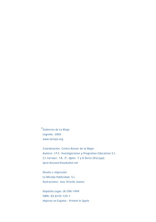 Gobierno de La Rioja
Logroño, 2005
www.larioja.org
Coordinación: Centro Asesor de la Mujer
Autores: I.P.E. Investigaciones y Programas Educativos S.L.
C/ Larrauri, 1A, 3º, dptos. 7 y 8 Derio (Vizcaya)
ipesl.discover@euskalnet.net
Diseño e impresión:
La Mirada Publicidad, S.L.
Ilustraciones: Jose Vicente Juanes
Depósito Legal: LR-298-1999
ISBN: 84-8125-129-1
Impreso en España - Printed in Spain
®
INDICE
 