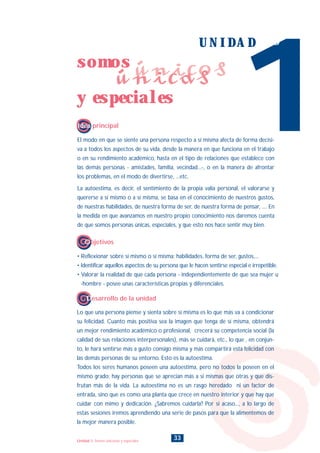 El modo en que se siente una persona respecto a sí misma afecta de forma decisi-
va a todos los aspectos de su vida, desde la manera en que funciona en el trabajo
o en su rendimiento académico, hasta en el tipo de relaciones que establece con
las demás personas - amistades, familia, vecindad...-, o en la manera de afrontar
los problemas, en el modo de divertirse, ...etc.
La autoestima, es decir, el sentimiento de la propia valía personal, el valorarse y
quererse a sí mismo o a sí misma, se basa en el conocimiento de nuestros gustos,
de nuestras habilidades, de nuestra forma de ser, de nuestra forma de pensar, .... En
la medida en que avanzamos en nuestro propio conocimiento nos daremos cuenta
de que somos personas únicas, especiales, y que esto nos hace sentir muy bien.
Lo que una persona piense y sienta sobre sí misma es lo que más va a condicionar
su felicidad. Cuanto más positiva sea la imagen que tenga de sí misma, obtendrá
un mejor rendimiento académico o profesional, crecerá su competencia social (la
calidad de sus relaciones interpersonales), más se cuidará, etc., lo que , en conjun-
to, le hará sentirse más a gusto consigo misma y más compartirá esta felicidad con
las demás personas de su entorno. Esto es la autoestima.
Todos los seres humanos poseen una autoestima, pero no todos la poseen en el
mismo grado; hay personas que se aprecian más a si mismas que otras y que dis-
frutan más de la vida. La autoestima no es un rasgo heredado ni un factor de
entrada, sino que es como una planta que crece en nuestro interior y que hay que
cuidar con mimo y dedicación. ¿Sabremos cuidarla? Por si acaso..., a lo largo de
estas sesiones iremos aprendiendo una serie de pasos para que la alimentemos de
la mejor manera posible.
1
U N I D A D uno
Idea principal
Desarrollo de la unidad
• Reflexionar sobre sí mismo o sí misma: habilidades, forma de ser, gustos,...
• Identificar aquellos aspectos de su persona que le hacen sentirse especial e irrepetible.
• Valorar la realidad de que cada persona - independientemente de que sea mujer u
-hombre - posee unas características propias y diferenciales.
Objetivos
33
somos
y especiales
únicosúnicas
Unidad 1: Somos únicos/as y especiales
INDICE
 