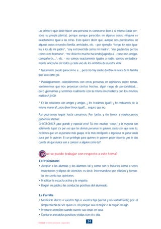 34Unidad 1: Somos únicos/as y especiales
El Profesorado
• Aceptar a las alumnas y los alumnos tal y como son y tratarles como a seres
importantes y dignos de atención, es decir, interesándose por ellas/os y toman-
do en cuenta sus opiniones.
• Practicar la escucha activa y la empatía.
• Elogiar en público las conductas positivas del alumnado.
La Familia
• Mostrarle afecto a vuestro hijo o vuestra hija (verbal y no verbalmente) por el
simple hecho de ser quien es, no porque sea el mejor o la mejor en algo.
• Prestarle atención cuando cuente sus cosas en casa.
• Contarle anécdotas positivas vividas con él o ella.
¿Qué se puede trabajar con respecto a este tema?
Lo primero que debe hacer una persona es conocerse bien a sí misma (cada per-
sona su propia planta), porque aunque parecidas en algunas cosas, ninguna es
exactamente igual a las otras. Esto quiere decir que, aunque nos parezcamos en
algunas cosas a nuestra familia, amistades, etc. - por ejemplo: “tengo los ojos igua-
les a los de mi padre”, “soy extrovertida como mi madre”, “me gustan los perros
como a mi hermana”, “me divierto mucho haciendo/jugando a... como mis amigas,
compañeros,...”, etc. - no somos exactamente iguales a nadie, somos verdadera-
mente únicos/as en todos y cada uno de los ámbitos de nuestra vida:
* Físicamente puedo parecerme a..., pero no hay nadie dentro ni fuera de la familia
que sea como yo.
* Psicológicamente, coincidiremos con otras personas en opiniones sobre temas,
sentimientos que nos provocan ciertos hechos, algún rasgo de personalidad,..,
pero ¿pensamos y sentimos realmente con la misma intensidad y con los mismos
matices? ¡NO!;
* En las relaciones con amigos y amigas, ¿ les tratamos igual?, ¿ les hablamos de la
misma manera?, ¿nos divertimos igual?,... seguro que no.
Así podríamos seguir hasta cansarnos. Por tanto, y sin temor a equivocarnos
podemos afirmar:
CHICO-CHICA ¡qué grande y especial eres! Tú eres muchas “cosas” y la mayoría son
solamente tuyas. Es por eso que las demás personas te quieren, basta con que seas tú,
no tienes que ser la persona más guapa, ni la más inteligente o ingesiosa, ni ganar nada
para que te quieran. Es un privilegio para quienes te quieren poder hacerlo, ¿no te das
cuenta de que nunca van a conocer a alguien como tú?.
INDICE
 