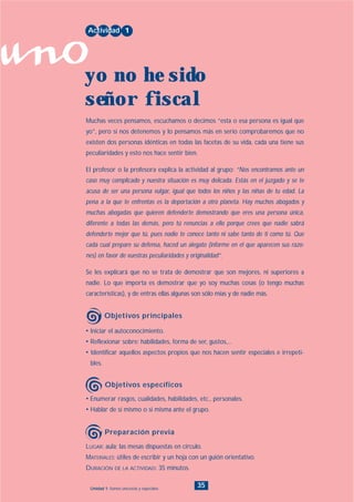 uno
35Unidad 1: Somos únicos/as y especiales
• Enumerar rasgos, cualidades, habilidades, etc., personales.
• Hablar de sí mismo o si misma ante el grupo.
• Iniciar el autoconocimiento.
• Reflexionar sobre: habilidades, forma de ser, gustos,...
• Identificar aquellos aspectos propios que nos hacen sentir especiales e irrepeti-
bles.
Muchas veces pensamos, escuchamos o decimos “esta o esa persona es igual que
yo”, pero si nos detenemos y lo pensamos más en serio comprobaremos que no
existen dos personas idénticas en todas las facetas de su vida, cada una tiene sus
peculiaridades y esto nos hace sentir bien.
El profesor o la profesora explica la actividad al grupo: “Nos encontramos ante un
caso muy complicado y nuestra situación es muy delicada. Estás en el juzgado y se te
acusa de ser una persona vulgar, igual que todos los niños y las niñas de tu edad. La
pena a la que te enfrentas es la deportación a otro planeta. Hay muchos abogados y
muchas abogadas que quieren defenderte demostrando que eres una persona única,
diferente a todas las demás, pero tú renuncias a ello porque crees que nadie sabrá
defenderte mejor que tú, pues nadie te conoce tanto ni sabe tanto de ti como tú. Que
cada cual prepare su defensa, haced un alegato (informe en el que aparecen sus razo-
nes) en favor de vuestras peculiaridades y originalidad”.
Se les explicará que no se trata de demostrar que son mejores, ni superiores a
nadie. Lo que importa es demostrar que yo soy muchas cosas (o tengo muchas
características), y de entras ellas algunas son sólo mías y de nadie más.
Actividad 1
yo no he sido
señor fiscal
Objetivos principales
Objetivos específicos
LUGAR: aula; las mesas dispuestas en círculo.
MATERIALES: útiles de escribir y un hoja con un guión orientativo.
DURACIÓN DE LA ACTIVIDAD: 35 minutos.
Preparación previa
INDICE
 
