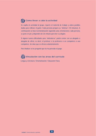 Lengua y Literatura / Dramatización / Educación Física.
Vinculación con las áreas del currículo
36Unidad 1: Somos únicos/as y especiales
Se explica la actividad al grupo, reparte el material de trabajo y aclara posibles
dudas para rellenar el guión. Cada persona prepara su “defensa” (10 minutos). A
continuación se hace la dramatización siguiendo unas orientaciones: cada persona,
se pone en pie y dispondrá de Un minuto para leer su alegato.
Si alguien tuviera dificultades para “defenderse” podrá contar con un abogado o
abogada de oficio, es decir, el profesor o la profesora o un compañero o una
compañera de clase que se ofrezca voluntariamente.
Para finalizar se les pregunta qué les ha parecido el juego.
Cómo llevar a cabo la actividad
INDICE
 