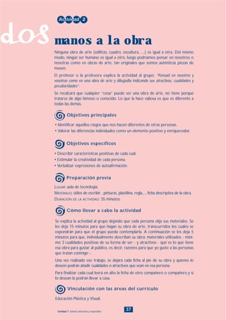 dos
37Unidad 1: Somos únicos/as y especiales
• Describir características positivas de cada cual.
• Estimular la creatividad de cada persona.
• Verbalizar expresiones de autoafirmación.
LUGAR: aula de tecnología.
MATERIALES: útiles de escribir , pinturas, plastilina, regla,..., ficha descriptiva de la obra.
DURACIÓN DE LA ACTIVIDAD: 35 minutos.
• Identificar aquellos rasgos que nos hacen diferentes de otras personas.
• Valorar las diferencias individuales como un elemento positivo y enriquecedor.
Ninguna obra de arte (edificio, cuadro, escultura, ....) es igual a otra. Del mismo
modo, ningún ser humano es igual a otro, luego podríamos pensar en nosotros o
nosotras como en obras de arte, tan originales que somos auténticas piezas de
museo.
El profesor o la profesora explica la actividad al grupo: “Pensad en vosotros y
vosotras como en una obra de arte y dibujadla indicando sus atractivos, cualidades y
peculiaridades”.
Se recalcará que cualquier “cosa” puede ser una obra de arte, no tiene porqué
tratarse de algo famoso o conocido. Lo que la hace valiosa es que es diferente a
todas las demás.
Actividad 2
manos a la obra
Objetivos principales
Objetivos específicos
Preparación previa
Educación Plástica y Visual.
Vinculación con las áreas del currículo
Se explica la actividad al grupo dejando que cada persona elija sus materiales. Se
les deja 15 minutos para que hagan su obra de arte, transcurridos los cuales se
expondrán para que el grupo pueda contemplarla. A continuación se les deja 5
minutos para que, individualmente describan su obra: materiales utilizados - míni-
mo 3 cualidades positivas de su forma de ser - y atractivos - qué es lo que tiene
esa obra para gustar al público, es decir, razones para que yo guste a las personas
que tratan conmigo -.
Una vez realizado ese trabajo, se dejará cada ficha al pie de su obra y quienes lo
deseen podrán añadir cualidades o atractivos que vean en esa persona.
Para finalizar cada cual leerá en alto la ficha de otro compañero o compañera y si
lo desean la podrán llevar a casa.
Cómo llevar a cabo la actividad
INDICE
 