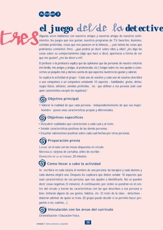tres
38Unidad 1: Somos únicos/as y especiales
• Descubrir cualidades que caracterizan a cada cual y al resto.
• Señalar características positivas de las demás personas.
• Escuchar valoraciones positivas sobre cada cual hechas por otras personas.
LUGAR: en el aula con las mesas dispuestas en círculo.
MATERIALES: tarjetas de cartulina, útiles de escribir.
DURACIÓN DE LA ACTIVIDAD: 20 minutos.
• Valorar la realidad de que cada persona - independientemente de que sea mujer-
hombre - posee unas características propias y diferenciales.
Algunas veces hablamos con nuestros amigos y nuestras amigas de nuestros senti-
mientos, los juegos que nos gustan, nuestros programas de T.V. favoritos, ilusiones,
comidas preferidas, cosas que nos pasaron en la infancia,..., ¡son tantas las cosas que
podríamos contarles!. Pero... ¿qué podría yo decir sobre ellos y ellas?, ¿les digo las
cosas sobre su comportamiento (algo que hace o dice), apariencia o forma de ser
que me gustan?, ¿me las dicen a mi?.
El profesor o la profesora explica que las opiniones que las personas de nuestro entorno
(mi familia, mis amigos y amigas, el profesorado, etc.) tengan sobre mí, nos ayudan a cono-
cernos un poquito más y darnos cuenta de qué aspectos nuestros les gustan y valoran.
Se explica la actividad al grupo: “Cada uno de vosotros y cada una de vosotras describirá
a una compañera o un compañero señalando 10 aspectos - habilidades, gestos, dichos,
rasgos físicos, aficiones, comidas preferidas, etc.- que definan a esa persona (vale cual-
quier característica excepto las negativas)”.
Actividad 3
el juego del/de la detective
Objetivo principal
Objetivos específicos
Preparación previa
Se escribirá en cada tarjeta el nombre de una persona, las barajará y cada alumno y
cada alumna elegirá una. Después les explicará que deben señalar 10 aspectos que
sean característicos de esa persona, que nos ayuden a identificarla. No se pueden
decir cosas negativas (5 minutos). A continuación, por orden se pondrán en el cen-
tro del círculo y leerán las características con las que describen a esa persona o
bien, imitarán alguno de sus gestos, hábitos, etc. El resto de la clase - detectives -
deberán adivinar de quien se trata. (El grupo puede decidir si se permite hacer pre-
guntas o no, cuántas,...).
Cómo llevar a cabo la actividad
Dramatización / Educación Física.
Vinculación con las áreas del currículo
INDICE
 