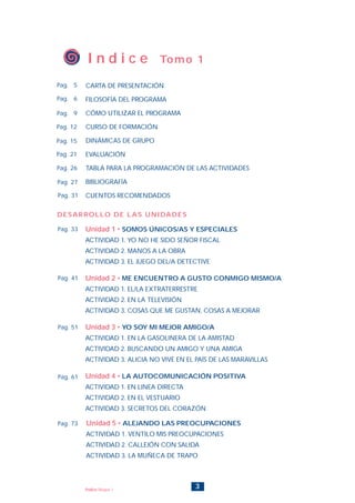 3Índice Bloque 1
Unidad 5 • ALEJANDO LAS PREOCUPACIONES
ACTIVIDAD 1. VENTILO MIS PREOCUPACIONES
ACTIVIDAD 2. CALLEJÓN CON SALIDA
ACTIVIDAD 3. LA MUÑECA DE TRAPO
Unidad 1 • SOMOS ÚNICOS/AS Y ESPECIALES
ACTIVIDAD 1. YO NO HE SIDO SEÑOR FISCAL
ACTIVIDAD 2. MANOS A LA OBRA
ACTIVIDAD 3. EL JUEGO DEL/A DETECTIVE
Unidad 2 • ME ENCUENTRO A GUSTO CONMIGO MISMO/A
ACTIVIDAD 1. EL/LA EXTRATERRESTRE
ACTIVIDAD 2. EN LA TELEVISIÓN
ACTIVIDAD 3. COSAS QUE ME GUSTAN, COSAS A MEJORAR
Unidad 3 • YO SOY MI MEJOR AMIGO/A
ACTIVIDAD 1. EN LA GASOLINERA DE LA AMISTAD
ACTIVIDAD 2. BUSCANDO UN AMIGO Y UNA AMIGA
ACTIVIDAD 3. ALICIA NO VIVE EN EL PAÍS DE LAS MARAVILLAS
Unidad 4 • LA AUTOCOMUNICACIÓN POSITIVA
ACTIVIDAD 1. EN LINEA DIRECTA
ACTIVIDAD 2. EN EL VESTUARIO
ACTIVIDAD 3. SECRETOS DEL CORAZÓN
Pag. 73
I n d i c e Tomo 1
CARTA DE PRESENTACIÓN
FILOSOFÍA DEL PROGRAMA
CÓMO UTILIZAR EL PROGRAMA
CURSO DE FORMACIÓN
DINÁMICAS DE GRUPO
EVALUACIÓN
TABLA PARA LA PROGRAMACIÓN DE LAS ACTIVIDADES
BIBLIOGRAFÍA
CUENTOS RECOMENDADOS
Pag. 6
Pag. 5
Pag. 9
Pag. 15
Pag. 12
Pag. 21
Pag. 26
Pag. 27
Pag. 31
Pag. 33
Pag. 41
Pag. 51
Pag. 61
DESARROLLO DE LAS UNIDADES
INICIO
 