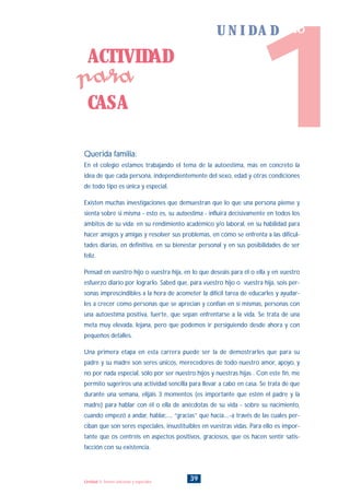 Querida familia:
En el colegio estamos trabajando el tema de la autoestima, más en concreto la
idea de que cada persona, independientemente del sexo, edad y otras condiciones
de todo tipo es única y especial.
Existen muchas investigaciones que demuestran que lo que una persona piense y
sienta sobre si misma - esto es, su autoestima - influirá decisivamente en todos los
ámbitos de su vida: en su rendimiento académico y/o laboral, en su habilidad para
hacer amigos y amigas y resolver sus problemas, en cómo se enfrenta a las dificul-
tades diarias, en definitiva, en su bienestar personal y en sus posibilidades de ser
feliz.
Pensad en vuestro hijo o vuestra hija, en lo que deseáis para él o ella y en vuestro
esfuerzo diario por lograrlo. Sabed que, para vuestro hijo o vuestra hija, sois per-
sonas imprescindibles a la hora de acometer la difícil tarea de educarles y ayudar-
les a crecer como personas que se aprecian y confían en sí mismas, personas con
una autoestima positiva, fuerte, que sepan enfrentarse a la vida. Se trata de una
meta muy elevada, lejana, pero que podemos ir persiguiendo desde ahora y con
pequeños detalles.
Una primera etapa en esta carrera puede ser la de demostrarles que para su
padre y su madre son seres únicos, merecedores de todo nuestro amor, apoyo, y
no por nada especial, sólo por ser nuestro hijos y nuestras hijas . Con este fin, me
permito sugeriros una actividad sencilla para llevar a cabo en casa. Se trata de que
durante una semana, elijáis 3 momentos (es importante que estén el padre y la
madre) para hablar con él o ella de anécdotas de su vida - sobre su nacimiento,
cuando empezó a andar, hablar,..., “gracias” que hacía....-a través de las cuales per-
ciban que son seres especiales, insustituibles en vuestras vidas. Para ello es impor-
tante que os centréis en aspectos positivos, graciosos, que os hacen sentir satis-
facción con su existencia.
ACTIVIDAD
CASA
para
39Unidad 1: Somos únicos/as y especiales
1
U N I D A D uno
INDICE
 