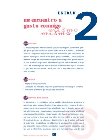 La autoestima podría definirse como el conjunto de imágenes, sentimientos y ras-
gos que la persona reconoce o percibe como parte de sí misma. La autoestima
tiene un componente evaluativo emocional fundamental (me siento bien, me
gusto o no me gusto, en qué no me gusto, ¿puedo cambiarlo?, ..., me acepto) que
debemos trabajar. En este sentido, es importante que la persona aprenda a sentir-
se bien, a gusto consigo misma, valorando sus puntos fuertes-positivos y “acep-
tando” los débiles-negativos. Que aceptemos aquello que no nos gusta, no signifi-
ca que carezcamos del afán de cambiar, más bien, la aceptación es el primer paso
hacia el cambio.
La autoestima es el resultado de muchas variables: el rendimiento académico, la
opinión que las personas significativas tengan sobre nosotros y nosotras, la valora-
ción acerca de nuestro aspecto físico y habilidades para el deporte, nuestra acti-
tud ante los errores y equivocaciones, nuestra competencia social y la habilidad
para solucionar los conflictos interpersonales, etc. A partir de todos estos facto-
res cada persona se forma una idea sobre sí misma, sobre su valía personal.
Dependiendo de que esa valoración - balance entre lo que le gusta y no le gusta
de su persona - sea positiva o no, hablaremos de una autoestima positiva, sana o
una autoestima pobre, enferma. Aprendamos a cuidar nuestra autoestima para
que sane si está enferma o para que crezca y se mantenga si está sana. De esta
2
U N I D A D dos
Idea principal
Desarrollo de la unidad
• Ampliar el autoconocimiento.
• Desarrollar una actitud de aceptación y valoración de sí mismos y de si mismas.
• Reflexionar los factores que influyen en la autoestima.
Objetivos
41
me encuentro a
gusto conmigo
mismo
misma
Unidad 2: Me encuentro a gusto conmigo mismo/a
INDICE
 