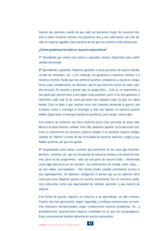 manera nos daremos cuenta de que cada vez pensamos mejor de nosotros mis-
mos o sobre nosotras mismas, nos gustamos más y nos esforzamos con más ilu-
sión en mejorar aquellas cosas nuestras de las que no sentimos total satisfacción.
¿Cómo podemos fortalecer nuestra autoestima?
1º Recordando que somos seres únicos y especiales, motivo importante para sentir
satisfacción propia.
2º Aprendiendo a gustarnos. Podemos gustarles a otras personas: de nuestra familia,
círculo de amistades, etc. y sin embargo, no gustarnos a nosotros mismos o a
nosotras mismas. Puede que nos admiren nuestros compañeros y nuestras compa-
ñeras y que consideremos, no obstante, que lo que hacemos carece de valor; pue-
des encestar 20 canastas y pensar que no juegas bien,.... Esto es, es importante y
nos gusta que piensen bien y nos digan cosas positivas, pero si no nos gustamos y
valoramos cada cual, lo de otras personas nos resbalará sobre la piel, no calará
hondo. Esto se debe a que muchas veces nos tenemos declarada la guerra, nos
tratamos como a enemigos o enemigas y sólo nos fijamos en nuestros puntos
débiles (ignorando o menospreciando los positivos), para cargar contra ellos.
Esta manera de tratarnos nos hace sentirnos poca cosa, personas de poca valía.
Merece la pena intentar cambiar. Para ello, debemos apuntar en la dirección con-
traria y convertirnos en nuestros mejores amigos o en nuestras mejores amigas,
cambiar de “blanco” y tratar de dar en la diana de nuestros aspectos, rasgos y cua-
lidades positivas, las que nos gustan.
3º Aceptándonos como somos; conviene que pensemos en las cosas que hacemos,
decimos, sentimos, etc. que no nos gustan de nosotras mismas o de nosotros mis-
mos, pero no las exageremos - sólo son una parte de nuestro todo -, mirémoslas
como algo natural en un ser humano - los sentimientos de envidia, celos, rabia, ...,
no son malos, son humanos -. Del mismo modo, cuando cometamos errores o
nos equivoquemos, no debemos castigarnos ni pensar que ya no valemos tanto
como personas (bajamos puntos en nuestra autoestima). Por el contrario, pode-
mos enfocarlos como una oportunidad de cambiar, aprender y una manera de
mejorar.
Esta forma de pensar requiere un esfuerzo y un aprendizaje; en ello estamos.
Cuanto más nos apreciemos, mayor seguridad y confianza mostraremos en nues-
tras relaciones interpersonales, mejor resolveremos nuestros problemas, etc., y
probablemente alcanzaremos mejores resultados en lo que nos propongamos.
Estas consecuencias también alimentarán nuestra autoestima.
42Unidad 2: Me encuentro a gusto conmigo mismo/a
INDICE
 