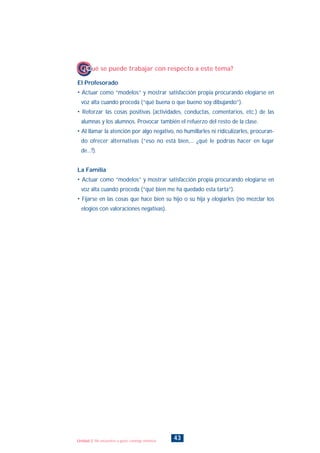 El Profesorado
• Actuar como “modelos” y mostrar satisfacción propia procurando elogiarse en
voz alta cuando proceda (“qué buena o que bueno soy dibujando”).
• Reforzar las cosas positivas (actividades, conductas, comentarios, etc.) de las
alumnas y los alumnos. Provocar también el refuerzo del resto de la clase.
• Al llamar la atención por algo negativo, no humillarles ni ridiculizarles, procuran-
do ofrecer alternativas (“eso no está bien,... ¿qué le podrías hacer en lugar
de...?).
La Familia
• Actuar como “modelos” y mostrar satisfacción propia procurando elogiarse en
voz alta cuando proceda (“qué bien me ha quedado esta tarta”).
• Fijarse en las cosas que hace bien su hijo o su hija y elogiarles (no mezclar los
elogios con valoraciones negativas).
¿Qué se puede trabajar con respecto a este tema?
43Unidad 2: Me encuentro a gusto conmigo mismo/a
INDICE
 