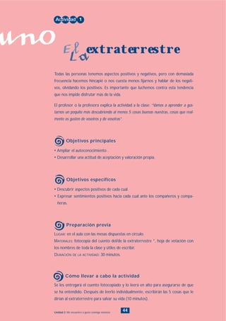 uno
44Unidad 2: Me encuentro a gusto conmigo mismo/a
• Descubrir aspectos positivos de cada cual.
• Expresar sentimientos positivos hacia cada cual ante los compañeros y compa-
ñeras.
LUGAR: en el aula con las mesas dispuestas en círculo.
MATERIALES: fotocopia del cuento del/de la extraterrestre *, hoja de votación con
los nombres de toda la clase y útiles de escribir.
DURACIÓN DE LA ACTIVIDAD: 30 minutos.
Se les entregará el cuento fotocopiado y lo leerá en alto para asegurarse de que
se ha entendido. Después de leerlo individualmente, escribirán las 5 cosas que le
dirían al extraterrestre para salvar su vida (10 minutos).
• Ampliar el autoconocimiento .
• Desarrollar una actitud de aceptación y valoración propia.
Todas las personas tenemos aspectos positivos y negativos, pero con demasiada
frecuencia hacemos hincapié o nos cuesta menos fijarnos y hablar de los negati-
vos, olvidando los positivos. Es importante que luchemos contra esta tendencia
que nos impide disfrutar más de la vida.
El profesor o la profesora explica la actividad a la clase: “Vamos a aprender a gus-
tarnos un poquito más descubriendo al menos 5 cosas buenas nuestras, cosas que real-
mente os gusten de vosotros y de vosotras”.
Actividad 1
extraterrestreEl
La
Objetivos principales
Objetivos específicos
Preparación previa
Cómo llevar a cabo la actividad
INDICE
 