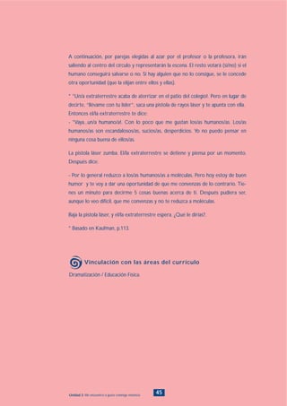 Dramatización / Educación Física.
Vinculación con las áreas del currículo
45Unidad 2: Me encuentro a gusto conmigo mismo/a
A continuación, por parejas elegidas al azar por el profesor o la profesora, irán
saliendo al centro del círculo y representarán la escena. El resto votará (si/no) si el
humano conseguirá salvarse o no. Si hay alguien que no lo consigue, se le concede
otra oportunidad (que la elijan entre ellos y ellas).
* °Un/a extraterrestre acaba de aterrizar en el patio del colegio!. Pero en lugar de
decirte, “llévame con tu líder”, saca una pistola de rayos láser y te apunta con ella.
Entonces el/la extraterrestre te dice:
- °Vaya...un/a humano/a!. Con lo poco que me gustan los/as humanos/as. Los/as
humanos/as son escandalosos/as, sucios/as, desperdicios. Yo no puedo pensar en
ninguna cosa buena de ellos/as.
La pistola láser zumba. El/la extraterrestre se detiene y piensa por un momento.
Después dice:
- Por lo general reduzco a los/as humanos/as a moléculas. Pero hoy estoy de buen
humor y te voy a dar una oportunidad de que me convenzas de lo contrario. Tie-
nes un minuto para decirme 5 cosas buenas acerca de ti. Después pudiera ser,
aunque lo veo difícil, que me convenzas y no te reduzca a moléculas.
Baja la pistola láser, y el/la extraterrestre espera. ¿Qué le dirías?.
* Basado en Kaufman, p.113.
INDICE
 