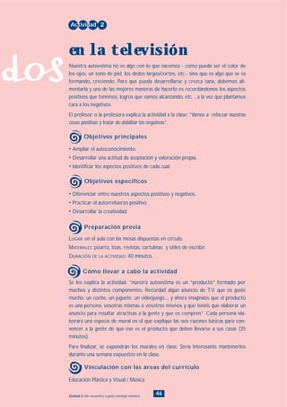 dos
46Unidad 2: Me encuentro a gusto conmigo mismo/a
• Diferenciar entre nuestros aspectos positivos y negativos.
• Practicar el autorrefuerzo positivo.
• Desarrollar la creatividad.
LUGAR: en el aula con las mesas dispuestas en círculo.
MATERIALES: pizarra, tizas, revistas, cartulinas y útiles de escribir.
DURACIÓN DE LA ACTIVIDAD: 40 minutos.
• Ampliar el autoconocimiento.
• Desarrollar una actitud de aceptación y valoración propia.
• Identificar los aspectos positivos de cada cual.
Nuestra autoestima no es algo con lo que nacemos - como puede ser el color de
los ojos, un tono de piel, los dedos largos/cortos, etc.- sino que es algo que se va
formando, creciendo. Para que pueda desarrollarse y crezca sana, debemos ali-
mentarla y una de las mejores maneras de hacerlo es recordándonos los aspectos
positivos que tenemos, logros que vamos alcanzando, etc. , a la vez que plantamos
cara a los negativos.
El profesor o la profesora explica la actividad a la clase: “Vamos a reforzar nuestras
cosas positivas y tratar de debilitar las negativas”.
Actividad 2
en la televisión
Objetivos principales
Objetivos específicos
Preparación previa
Se les explica la actividad: “nuestra autoestima es un “producto” formado por
muchos y distintos componentes. Recordad algún anuncio de T.V. que os guste
mucho: un coche, un juguete, un videojuego..., y ahora imagináos que el producto
es una persona, vosotras mismas o vosotros mismos y que tenéis que elaborar un
anuncio para resultar atractivas a la gente y que os compren”. Cada persona ela-
borará una especie de mural en el que explique las seis razones básicas para con-
vencer a la gente de que ése es el producto que deben llevarse a sus casas (35
minutos).
Para finalizar, se expondrán los murales en clase. Sería interesante mantenerlos
durante una semana expuestos en la clase.
Cómo llevar a cabo la actividad
Educación Plástica y Visual / Música.
Vinculación con las áreas del currículo
INDICE
 