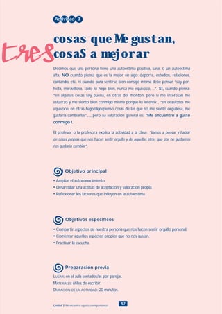 tres
47Unidad 2: Me encuentro a gusto conmigo mismo/a
• Compartir aspectos de nuestra persona que nos hacen sentir orgullo personal.
• Comentar aquellos aspectos propios que no nos gustan.
• Practicar la escucha.
LUGAR: en el aula sentados/as por parejas.
MATERIALES: útiles de escribir.
DURACIÓN DE LA ACTIVIDAD: 20 minutos.
• Ampliar el autoconocimiento.
• Desarrollar una actitud de aceptación y valoración propia.
• Reflexionar los factores que influyen en la autoestima.
Decimos que una persona tiene una autoestima positiva, sana, o un autoestima
alta, NO cuando piensa que es la mejor en algo: deporte, estudios, relaciones,
cantando, etc. ni cuando para sentirse bien consigo misma debe pensar “soy per-
fecta, maravillosa, todo lo hago bien, nunca me equivoco, ...”. SI, cuando piensa:
“en algunas cosas soy buena, en otras del montón, pero si me interesan me
esfuerzo y me siento bien conmigo misma porque lo intento”, “en ocasiones me
equivoco, en otras hago/digo/pienso cosas de las que no me siento orgullosa, me
gustaría cambiarlas”,..., pero su valoración general es: °Me encuentro a gusto
conmigo !.
El profesor o la profesora explica la actividad a la clase: “Vamos a pensar y hablar
de cosas propias que nos hacen sentir orgullo y de aquellas otras que por no gustarnos
nos gustaría cambiar”.
Actividad 3
cosas que Me gustan,
cosaS a mejorar
Objetivo principal
Objetivos específicos
Preparación previa
INDICE
 
