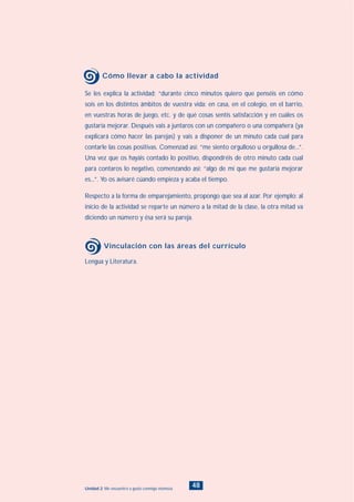 48Unidad 2: Me encuentro a gusto conmigo mismo/a
Se les explica la actividad: “durante cinco minutos quiero que penséis en cómo
sois en los distintos ámbitos de vuestra vida: en casa, en el colegio, en el barrio,
en vuestras horas de juego, etc. y de qué cosas sentís satisfacción y en cuáles os
gustaría mejorar. Después vais a juntaros con un compañero o una compañera (ya
explicará cómo hacer las parejas) y vais a disponer de un minuto cada cual para
contarle las cosas positivas. Comenzad así: “me siento orgulloso u orgullosa de...”.
Una vez que os hayáis contado lo positivo, dispondréis de otro minuto cada cual
para contaros lo negativo, comenzando así: “algo de mí que me gustaría mejorar
es...”. Yo os avisaré cúando empieza y acaba el tiempo.
Respecto a la forma de emparejamiento, propongo que sea al azar. Por ejemplo: al
inicio de la actividad se reparte un número a la mitad de la clase, la otra mitad va
diciendo un número y ésa será su pareja.
Cómo llevar a cabo la actividad
Lengua y Literatura.
Vinculación con las áreas del currículo
INDICE
 