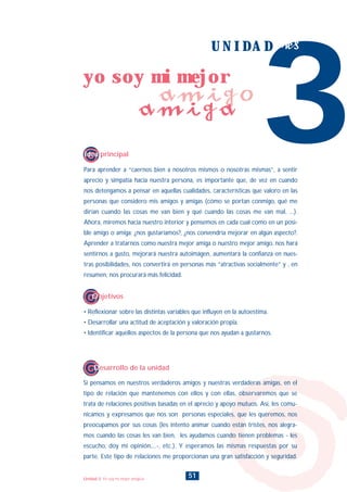 Para aprender a “caernos bien a nosotros mismos o nosotras mismas”, a sentir
aprecio y simpatía hacia nuestra persona, es importante que, de vez en cuando
nos detengamos a pensar en aquellas cualidades, características que valoro en las
personas que considero mis amigos y amigas (cómo se portan conmigo, qué me
dirían cuando las cosas me van bien y qué cuando las cosas me van mal, ...).
Ahora, miremos hacia nuestro interior y pensemos en cada cual como en un posi-
ble amigo o amiga: ¿nos gustaríamos?, ¿nos convendría mejorar en algún aspecto?.
Aprender a tratarnos como nuestra mejor amiga o nuestro mejor amigo, nos hará
sentirnos a gusto, mejorará nuestra autoimágen, aumentará la confianza en nues-
tras posibilidades, nos convertirá en personas más “atractivas socialmente” y , en
resumen, nos procurará más felicidad.
Si pensamos en nuestros verdaderos amigos y nuestras verdaderas amigas, en el
tipo de relación que mantenemos con ellos y con ellas, observaremos que se
trata de relaciones positivas basadas en el aprecio y apoyo mutuos. Así, les comu-
nicamos y expresamos que nos son personas especiales, que les queremos, nos
preocupamos por sus cosas (les intento animar cuando están tristes, nos alegra-
mos cuando las cosas les van bien, les ayudamos cuando tienen problemas - les
escucho, doy mi opinión,...-, etc.). Y esperamos las mismas respuestas por su
parte. Este tipo de relaciones me proporcionan una gran satisfacción y seguridad.
3
U N I D A D tres
Idea principal
Desarrollo de la unidad
• Reflexionar sobre las distintas variables que influyen en la autoestima.
• Desarrollar una actitud de aceptación y valoración propia.
• Identificar aquellos aspectos de la persona que nos ayudan a gustarnos.
Objetivos
51
yo soy mi mejor
amigo
amiga
Unidad 3: Yo soy mi mejor amigo/a
INDICE
 