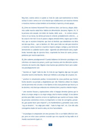 52Unidad 3: Yo soy mi mejor amigo/a
Muy bien, veamos ahora si cuando se trata de cada cual mantenemos la misma
actitud. Es decir, vamos a ver si la relación que establecemos con nosotras mismas
o nosotros mismos se basa también en la amistad, el aprecio y el auto-apoyo:
A) ¿Cómo nos tratamos físicamente? Para sentirnos bien, con fuerza y alegría, debe-
mos cuidar nuestra salud física: hábitos de alimentación, descanso, higiene, etc. Si
la persona está cansada, con dolor de muelas, débil, sucia, ..., le costará concen-
trarse en sus tareas, las demás personas le evitarán, probablemente enferme,..., y
las cosas le irán mal. Si eso le pasara a alguna amistad íntima, seguro que le diría-
mos, que se acostara temprano, que fuera al dentista, que abandonara esa dieta
tan dura que lleva,..., que se duchara, etc. Bien, pues todo eso vale para nosotros
o nosotras; somos nuestras o nuestros mejores amigas o amigos y una forma de
demostrarlo es cuidando nuestra salud - siguiendo una alimentación sana y equili-
brada, haciendo algo de ejercicio físico, respetando las horas de sueño, preocu-
pándonos por nuestra apariencia -.
B) ¿Nos cuidamos psicológicamente? Cuando hablamos de bienestar psicológico nos
referimos a la manera de pensar y sentir que tenemos ante los diferentes aconte-
cimientos de nuestra vida. Algunas cosas buenas que podemos hacer para cuidar-
nos psicológicamente son:
* hacernos un “regalo” todos los días. Se trata de que hagamos algo que nos guste
(escuchar nuestra cinta favorita, llamar por teléfono a una amiga, dar un paseo, etc.
* practicar la comunicación positiva: reconociendo las cosas positivas que hemos
hecho durante esa jornada y elogiándonos por ello. Podemos utilizar los elogios
con las personas más cercanas: si nos fijamos en las cosas positivas que hacen y se
las decimos, esto hará que ambos/as nos sintamos bien y nuestra relación mejore.
* ante nuestros fracasos y equivocaciones evitar el lenguaje derrotista (piensa qué le
dirías a tu mejor amigo o a tu mejor amiga y haz lo mismo contigo). Si nos damos
permiso para fallar, nuestros errores no significarán que seamos un fracaso, todas
las personas cometemos errores, lo importante es tratar de corregirlos, pensan-
do ¿qué puedo hacer para mejorar?, y no hundiéndonos y pensando cosas como
“soy un desastre”, “no valgo para nada”, “todo lo hago mal”, etc. Con ello sólo
conseguimos dudar de nuestra valía y no tirar hacia delante.
* no practiques la comparación con otras personas. Éste es un hábito difícil de rom-
per, pero en estos casos conviene recordar que eres especial, no hay nadie en el
mundo exactamente igual a tí..
INDICE
 